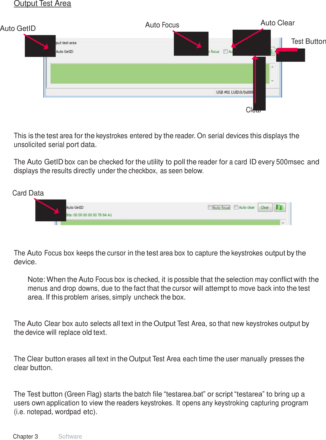 25 Chapter 3 Software  Output Test Area   Auto GetID  Auto Focus     Auto Clear   Test Button           Clear    This is the test area for the keystrokes entered by the reader. On serial devices this displays the unsolicited serial port data.  The Auto GetID box can be checked for the utility to poll the reader for a card ID every 500msec and displays the results directly under the checkbox, as seen below.   Card Data         The Auto Focus box keeps the cursor in the test area box to capture the keystrokes output by the device.  Note: When the Auto Focus box is checked, it is possible that the selection may conflict with the menus and drop downs, due to the fact that the cursor will attempt to move back into the test area. If this problem arises, simply uncheck the box.    The Auto Clear box auto selects all text in the Output Test Area, so that new keystrokes output by the device will replace old text.    The Clear button erases all text in the Output Test Area each time the user manually presses the clear button.    The Test button (Green Flag) starts the batch file “testarea.bat” or script “testarea” to bring up a users own application to view the readers keystrokes. It opens any keystroking capturing program (i.e. notepad, wordpad etc). 
