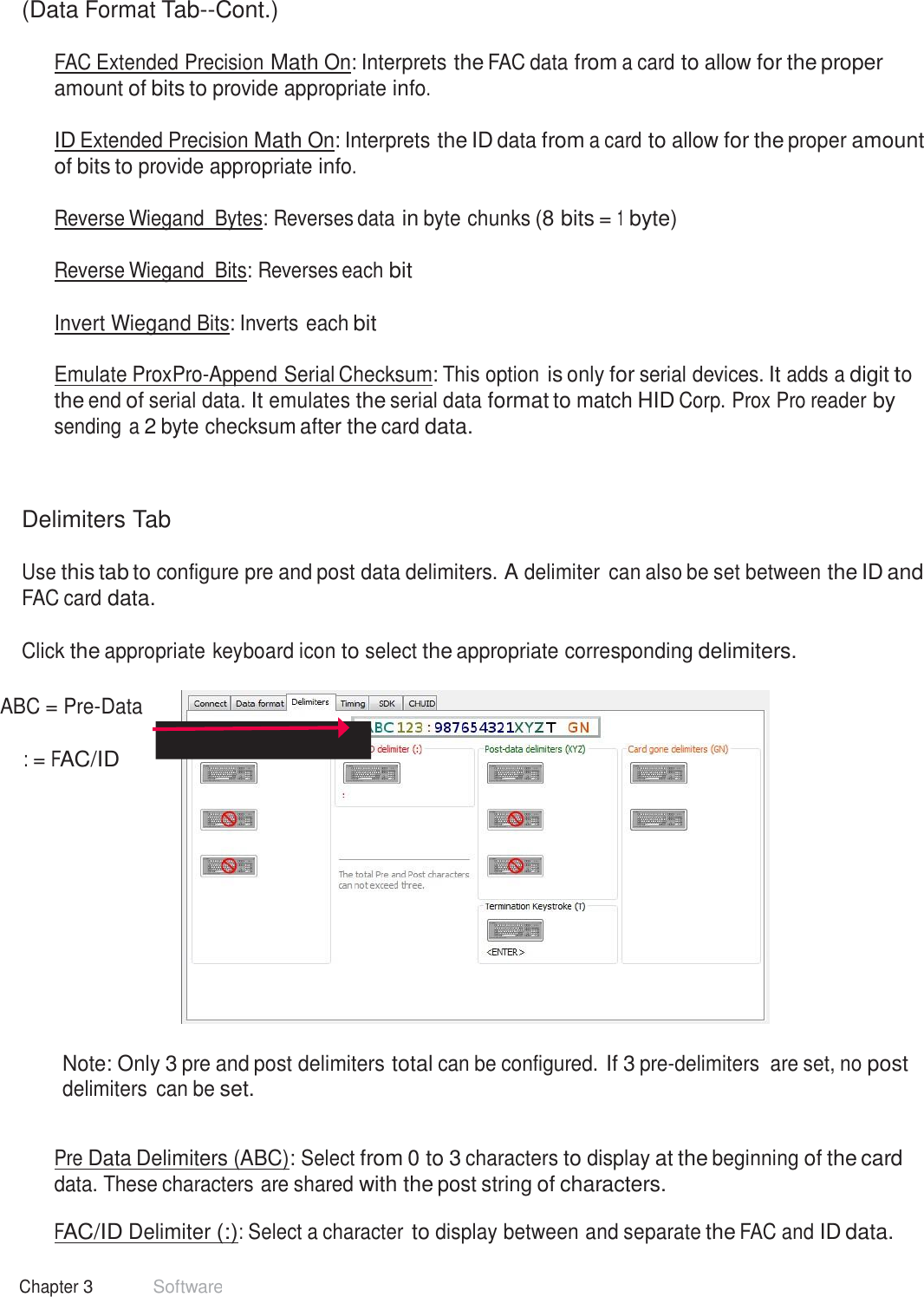 28 Chapter 3 Software  (Data Format Tab--Cont.)  FAC Extended Precision Math On: Interprets the FAC data from a card to allow for the proper amount of bits to provide appropriate info.  ID Extended Precision Math On: Interprets the ID data from a card to allow for the proper amount of bits to provide appropriate info.  Reverse Wiegand  Bytes: Reverses data in byte chunks (8 bits = 1 byte) Reverse Wiegand  Bits: Reverses each bit Invert Wiegand Bits: Inverts each bit   Emulate ProxPro-Append Serial Checksum: This option is only for serial devices. It adds a digit to the end of serial data. It emulates the serial data format to match HID Corp. Prox Pro reader by sending a 2 byte checksum after the card data.     Delimiters Tab  Use this tab to configure pre and post data delimiters. A delimiter can also be set between the ID and FAC card data.   Click the appropriate keyboard icon to select the appropriate corresponding delimiters.   ABC = Pre-Data   : = FAC/ID                Note: Only 3 pre and post delimiters total can be configured. If 3 pre-delimiters  are set, no post delimiters  can be set.   Pre Data Delimiters (ABC): Select from 0 to 3 characters to display at the beginning of the card data. These characters are shared with the post string of characters.  FAC/ID Delimiter (:): Select a character to display between and separate the FAC and ID data. 