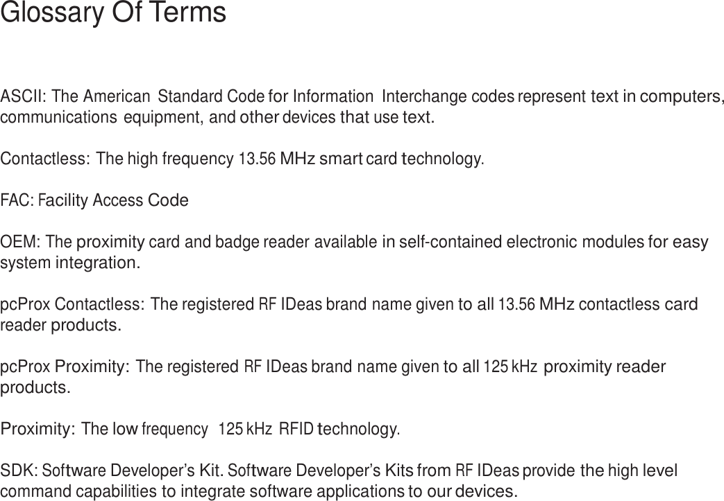 3  Glossary Of Terms     ASCII: The American Standard Code for Information  Interchange codes represent text in computers, communications equipment, and other devices that use text.  Contactless: The high frequency 13.56 MHz smart card technology.   FAC: Facility Access Code   OEM: The proximity card and badge reader available in self-contained electronic modules for easy system integration.  pcProx Contactless: The registered RF IDeas brand name given to all 13.56 MHz contactless card reader products.  pcProx Proximity: The registered RF IDeas brand name given to all 125 kHz proximity reader products.  Proximity: The low frequency  125 kHz RFID technology.   SDK: Software Developer’s Kit. Software Developer’s Kits from RF IDeas provide the high level command capabilities to integrate software applications to our devices. 