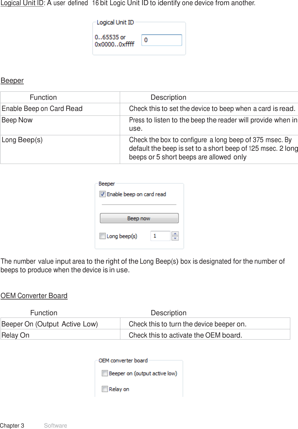 32 Chapter 3 Software  Logical Unit ID: A user defined  16 bit Logic Unit ID to identify one device from another.       Beeper  Function Description Enable Beep on Card Read Check this to set the device to beep when a card is read. Beep Now Press to listen to the beep the reader will provide when in use. Long Beep(s) Check the box to configure a long beep of 375 msec. By default the beep is set to a short beep of 125 msec. 2 long beeps or 5 short beeps are allowed only      The number value input area to the right of the Long Beep(s) box is designated for the number of beeps to produce when the device is in use.    OEM Converter Board   Function  Description  Beeper On (Output Active Low) Check this to turn the device beeper on. Relay On Check this to activate the OEM board.    