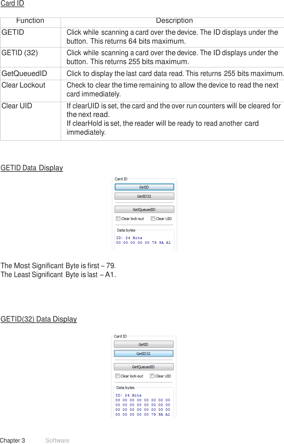 33 Chapter 3 Software  Card ID   Function Description GETID Click while scanning a card over the device. The ID displays under the button. This returns 64 bits maximum. GETID (32) Click while scanning a card over the device. The ID displays under the button. This returns 255 bits maximum. GetQueuedID Click to display the last card data read. This returns 255 bits maximum. Clear Lockout Check to clear the time remaining to allow the device to read the next card immediately. Clear UID If clearUID is set, the card and the over run counters will be cleared for the next read. If clearHold is set, the reader will be ready to read another card immediately.     GETID Data Display     The Most Significant Byte is first – 79. The Least Significant Byte is last – A1.       GETID(32) Data Display   