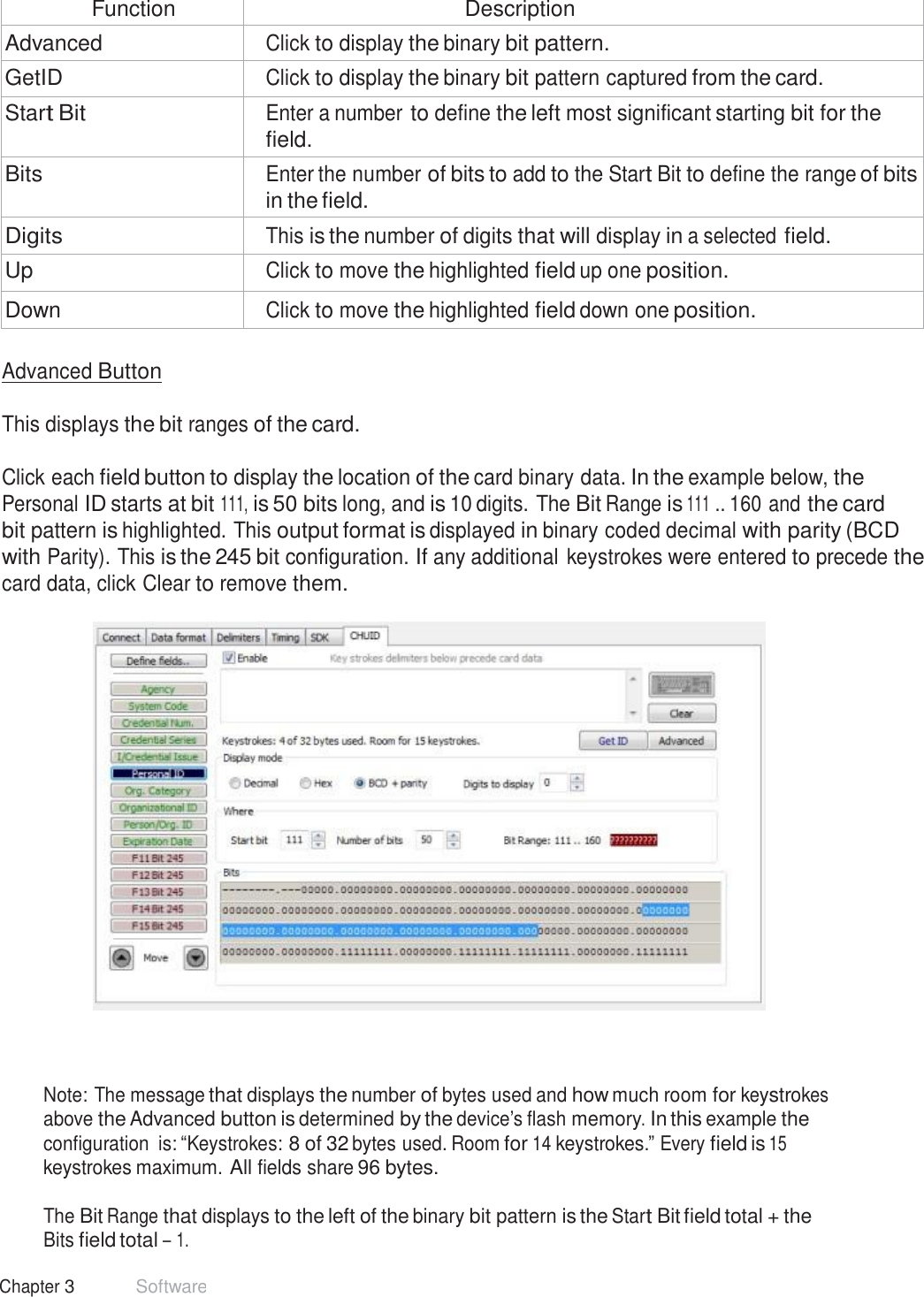 36 Chapter 3 Software   Function Description Advanced Click to display the binary bit pattern. GetID Click to display the binary bit pattern captured from the card. Start Bit Enter a number to define the left most significant starting bit for the field. Bits Enter the number of bits to add to the Start Bit to define the range of bits in the field. Digits This is the number of digits that will display in a selected field. Up Click to move the highlighted field up one position. Down Click to move the highlighted field down one position.  Advanced Button   This displays the bit ranges of the card.   Click each field button to display the location of the card binary data. In the example below, the Personal ID starts at bit 111, is 50 bits long, and is 10 digits. The Bit Range is 111 .. 160 and the card bit pattern is highlighted. This output format is displayed in binary coded decimal with parity (BCD with Parity). This is the 245 bit configuration. If any additional keystrokes were entered to precede the card data, click Clear to remove them.       Note: The message that displays the number of bytes used and how much room for keystrokes above the Advanced button is determined by the device’s flash memory. In this example the configuration  is: “Keystrokes: 8 of 32 bytes used. Room for 14 keystrokes.” Every field is 15 keystrokes maximum. All fields share 96 bytes.  The Bit Range that displays to the left of the binary bit pattern is the Start Bit field total + the Bits field total – 1. 