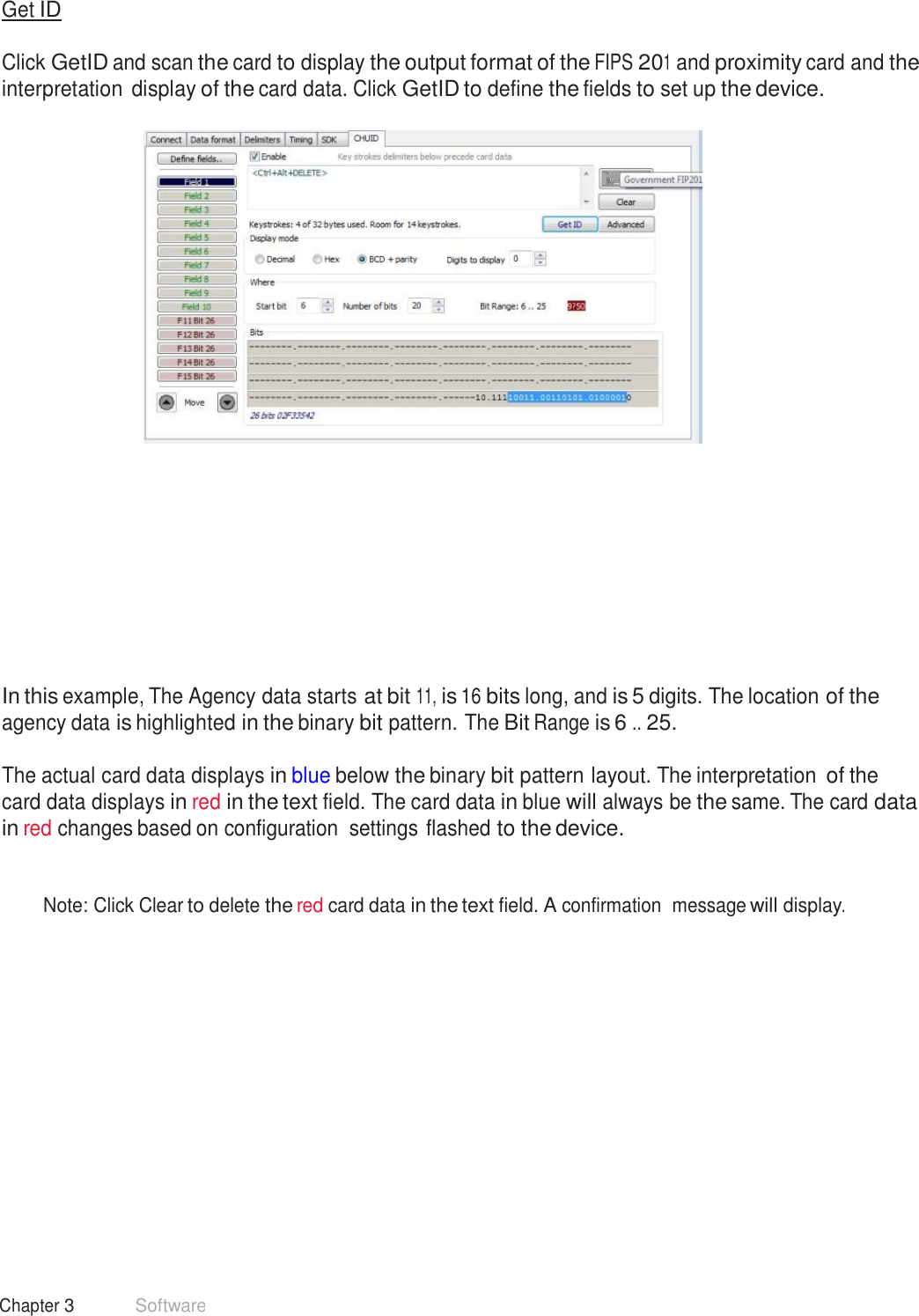 37 Chapter 3 Software  Get ID   Click GetID and scan the card to display the output format of the FIPS 201 and proximity card and the interpretation display of the card data. Click GetID to define the fields to set up the device.                 In this example, The Agency data starts at bit 11, is 16 bits long, and is 5 digits. The location of the agency data is highlighted in the binary bit pattern. The Bit Range is 6 .. 25.  The actual card data displays in blue below the binary bit pattern layout. The interpretation of the card data displays in red in the text field. The card data in blue will always be the same. The card data in red changes based on configuration  settings flashed to the device.    Note: Click Clear to delete the red card data in the text field. A confirmation  message will display. 