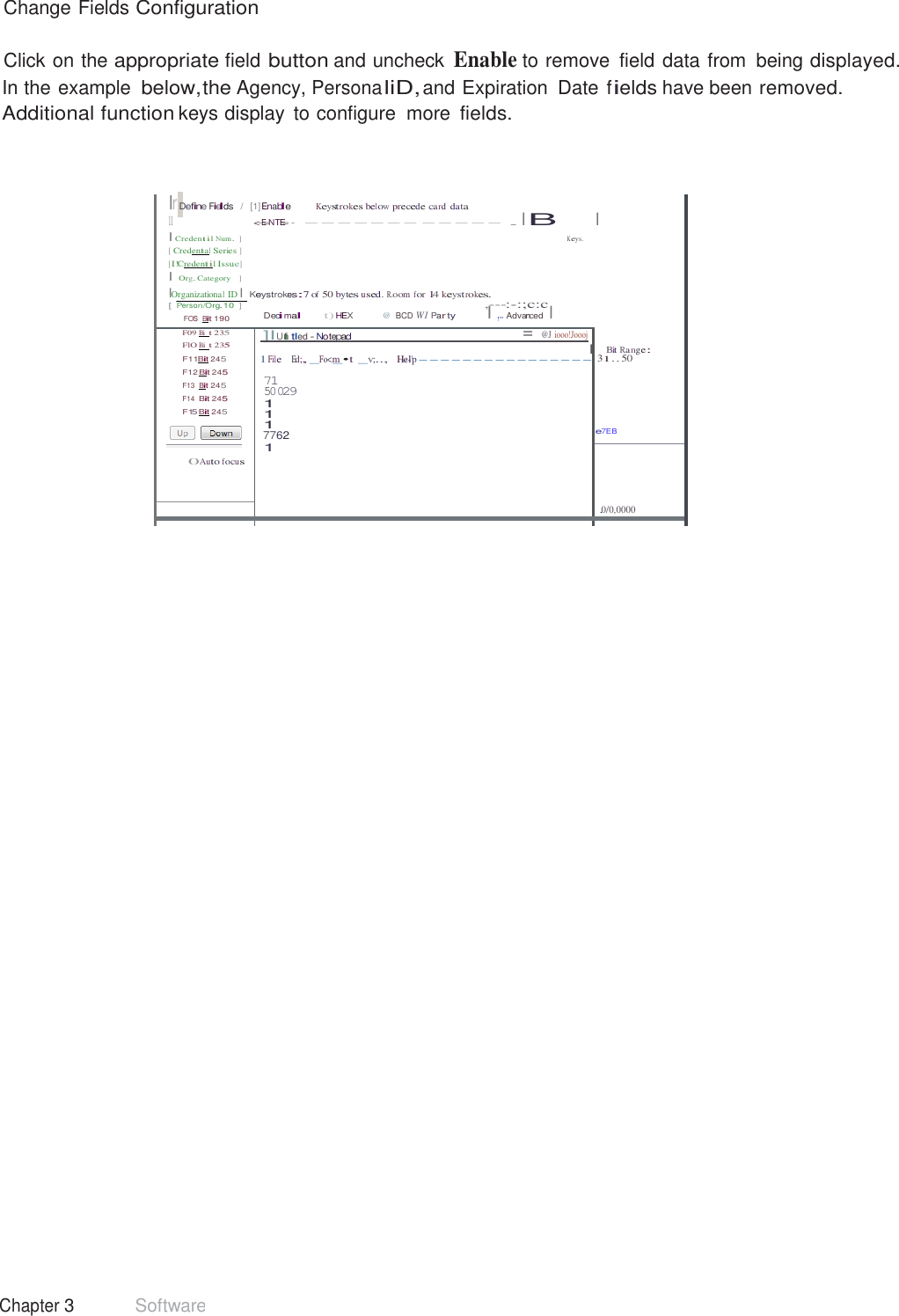 39 Chapter 3 Software  Change Fields Configuration  Click on the appropriate field button and uncheck Enable to remove  field data from  being displayed. In the example below,the Agency, Persona liD, and Expiration  Date fields have been removed. Additional function keys display  to configure  more fields.     lr Define Fields   /  [1] Enable Keystrokes below precede ca rd data 11 &lt;-E=NTE= -  ------- ----- . I B I Credentiil Num.  ] K eys. [ Credential Series ] [I!Credentiil Issue] I Org. Category   ] IOrganizational ID I Keystrokes:7 of 50 bytes used. R.oom for 14 keyst rokes. [ Person/Org.10   ]  ,---:-:;c:c FOS  Bit 190 Decimal t) HEX  @  BCD W I Par ty I ,.. Advanced  I  I       Bit Ra nge: 1 31.. 50    e7EB F09 Bi  t 235 FlO Bi  t 235 F11Bit 245 F12 Bit 245 F13  Bit 245 F14  Bit 245 F15 Bit 245   0Auto focus  ]IUnti tl ed - Notepad  = @J iooo!Joooj l 1 File    Ed;, _Fo&lt;m_•t  _v;..,   H-e--l&apos;p ---------------- 71 50029 1 1 1 7762 1    .0/0,0000     