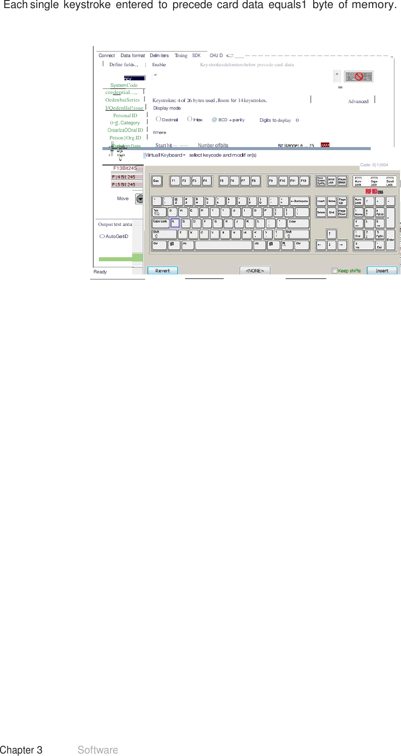 41 Chapter 3 Software  Each single keystroke  entered  to  precede card data  equals1  byte  of memory.     Connect    Data format    Delmi  iters    Tming   SDK         CHU D  c_----------------------, I  Define fields.,     ]      Enable Key strokesdelimiters below precede card data   SystemCode credential...,,   I OedenbaiSeries  I I/Qedenllal!ssue  I Personal ID      I o-g. Category    I OroarlzaOOnal ID  I Petson}Org.ID   I :#Exp::igra:t:ion Date   Keystrokes: 4 of 26 by tes used.Room for 14 keystrokes. Display mode 0Dedmal       0Hex    @ BCD +parity Digits to display    0  Where  Start bit--      Number ofbits · I Advanced    I 1Virtual Keyboard· select keycode and modif er(s)  F13Bit245 Code: 0}1)004   Move   Output test area  O AutoGetiD    Ready 