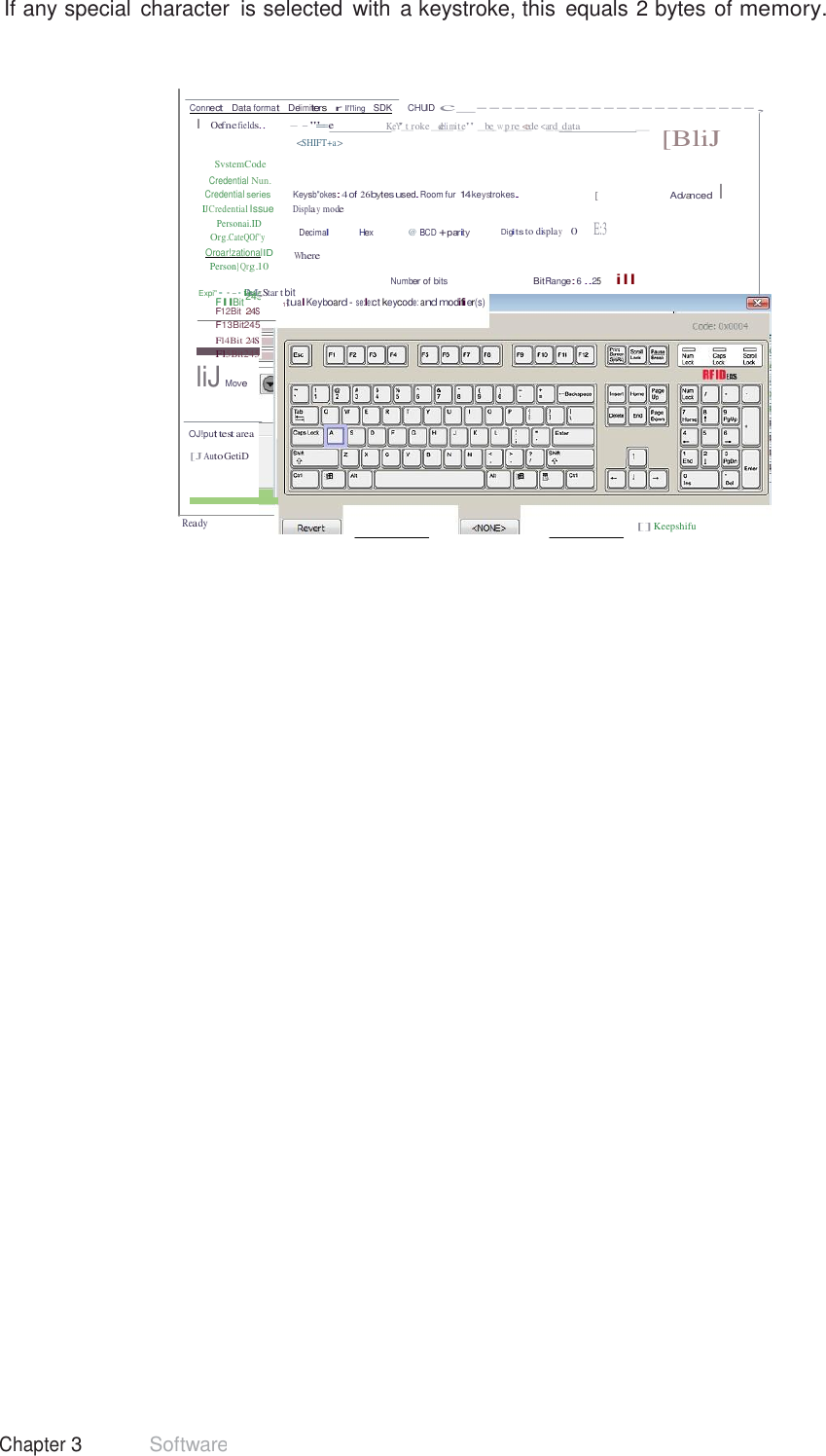 42 Chapter 3 Software  245 If any special  character  is selected  with  a keystroke, this  equals 2 bytes of memory.     Connect   Data format   Delimiters   r  ll&apos;l&apos;ling   SDK     CHUID c_----------------------, I  Oefne fields.. - - &apos;&quot;==-e K_eY&apos;_t_roke _d_eli_mit_e&quot; _b_e_w_p_re_&lt;_ede &lt;a_rd_d_ata _   SvstemCode Credential Nun. &lt;SHIFT+a &gt;  [BliJ Credential series  Keysb&quot;okes: 4 of 26bytesused.Room fur 14keystrokes. IJCredential Issue Displa y mode Personai.ID [  Advanced I  Org.CateQOf&quot;y Oroar!zationalID Person}Qrg.10 Decimal Hex   @ BCD +parity Digits to displa y    0    E:3  Where Number of bits  Bit Range: 6 ..25     ill Expi&quot;··-· tDMea;; Star t bit FllBit 11tualKeyboard - se:le:ct keycode: and modifier(s) F12Bit 24S F13Bit245 Fl4Bit 24S Fl5Bit245 liJ Move   OJ!put test area  [J Auto GetiD    Ready [] Keepshifu 