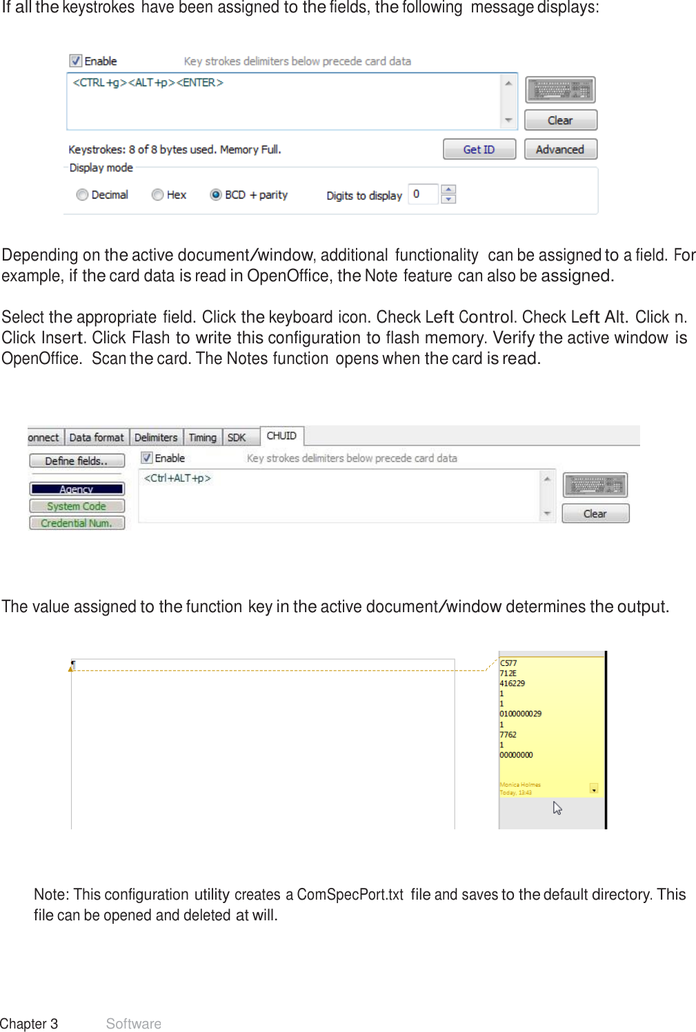 43 Chapter 3 Software  If all the keystrokes have been assigned to the fields, the following  message displays:      Depending on the active document/window, additional  functionality  can be assigned to a field. For example, if the card data is read in OpenOffice, the Note feature can also be assigned.  Select the appropriate field. Click the keyboard icon. Check Left Control. Check Left Alt. Click n. Click Insert. Click Flash to write this configuration to flash memory. Verify the active window is OpenOffice.  Scan the card. The Notes function opens when the card is read.           The value assigned to the function key in the active document/window determines the output.        Note: This configuration utility creates a ComSpecPort.txt file and saves to the default directory. This file can be opened and deleted at will. 