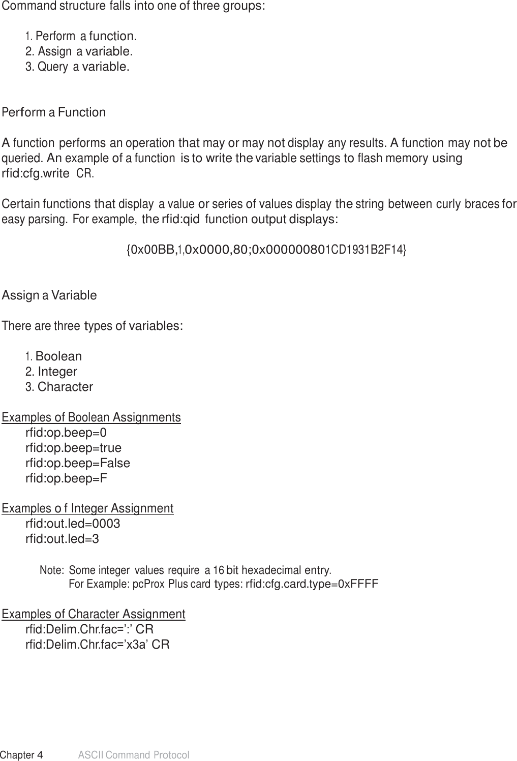 48 Chapter 4 ASCII Command Protocol  Command structure falls into one of three groups:   1. Perform a function. 2. Assign a variable. 3. Query a variable.    Perform a Function   A function performs an operation that may or may not display any results. A function may not be queried. An example of a function is to write the variable settings to flash memory using rfid:cfg.write CR.  Certain functions that display a value or series of values display the string between curly braces for easy parsing. For example, the rfid:qid function output displays:  {0x00BB,1,0x0000,80;0x000000801CD1931B2F14}    Assign a Variable   There are three types of variables:   1. Boolean 2. Integer 3. Character   Examples of Boolean Assignments rfid:op.beep=0 rfid:op.beep=true rfid:op.beep=False rfid:op.beep=F  Examples o f Integer Assignment rfid:out.led=0003 rfid:out.led=3   Note:  Some integer  values require  a 16 bit hexadecimal entry. For Example: pcProx Plus card types: rfid:cfg.card.type=0xFFFF   Examples of Character Assignment rfid:Delim.Chr.fac=’:’ CR rfid:Delim.Chr.fac=’x3a’ CR 