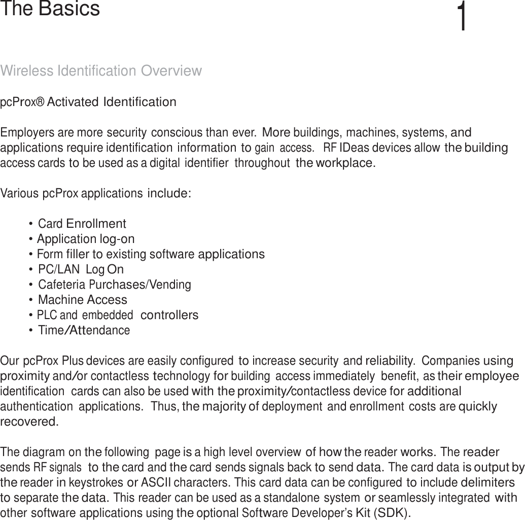 5  The Basics 1   Wireless Identification Overview  pcProx® Activated Identification   Employers are more security conscious than ever. More buildings, machines, systems, and applications require identification information to gain  access.   RF IDeas devices allow the building access cards to be used as a digital identifier  throughout the workplace.  Various pcProx applications include:   • Card Enrollment • Application log-on • Form filler to existing software applications • PC/LAN  Log On • Cafeteria Purchases/Vending • Machine Access • PLC and embedded  controllers • Time/Attendance   Our pcProx Plus devices are easily configured to increase security and reliability.  Companies using proximity and/or contactless technology for building  access immediately  benefit, as their employee identification  cards can also be used with the proximity/contactless device for additional authentication  applications.  Thus, the majority of deployment and enrollment costs are quickly recovered.  The diagram on the following  page is a high level overview of how the reader works. The reader sends RF signals  to the card and the card sends signals back to send data. The card data is output by the reader in keystrokes or ASCII characters. This card data can be configured to include delimiters to separate the data. This reader can be used as a standalone system or seamlessly integrated with other software applications using the optional Software Developer’s Kit (SDK). 