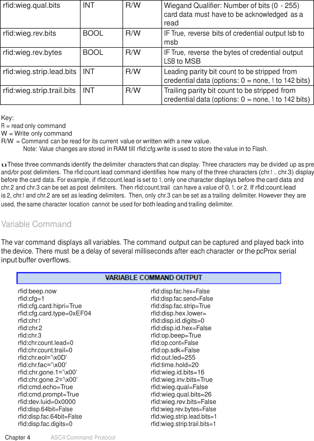 54 Chapter 4 ASCII Command Protocol   rfid:wieg.qual.bits INT R/W Wiegand Qualifier: Number of bits (0 - 255) card data must have to be acknowledged as a read rfid:wieg.rev.bits BOOL R/W IF True, reverse bits of credential output lsb to msb rfid:wieg.rev.bytes BOOL R/W IF True, reverse the bytes of credential output LSB to MSB rfid:wieg.strip.lead.bits INT R/W Leading parity bit count to be stripped from credential data (options: 0 = none, 1 to 142 bits) rfid:wieg.strip.trail.bits INT R/W Trailing parity bit count to be stripped from credential data (options: 0 = none, 1 to 142 bits)  Key: R = read only command W = Write only command R/W = Command can be read for its current value or written with a new value. Note: Value changes are stored in RAM till rfid:cfg.write is used to store the value in to Flash.  uThese three commands identify the delimiter characters that can display. Three characters may be divided up as pre and/or post delimiters. The rfid:count.lead command identifies how many of the three characters (chr.1 .. chr.3) display before the card data. For example, if rfid:count.lead is set to 1, only one character displays before the card data and chr.2 and chr.3 can be set as post delimiters. Then rfid:count.trail  can have a value of 0, 1, or 2. If rfid:count.lead is 2, chr.1 and chr.2 are set as leading delimiters.  Then, only chr.3 can be set as a trailing delimiter. However they are used, the same character location cannot be used for both leading and trailing delimiter.   Variable Command  The var command displays all variables. The command output can be captured and played back into the device. There must be a delay of several milliseconds after each character or the pcProx serial input buffer overflows.     rfid:beep.now rfid:disp.fac.hex=False rfid:cfg=1 rfid:disp.fac.send=False rfid:cfg.card.hipri=True rfid:disp.fac.strip=True rfid:cfg.card.type=0xEF04  rfid:disp.hex.lower= rfid:chr.1  rfid:disp.id.digits=0 rfid:chr.2  rfid:disp.id.hex=False rfid:chr.3  rfid:op.beep=True rfid:chr.count.lead=0 rfid:op.cont=False rfid:chr.count.trail=0  rfid:op.sdk=False rfid:chr.eol=’\x0D’  rfid:out.led=255 rfid:chr.fac=’\x00’  rfid:time.hold=20 rfid:chr.gone.1=’\x00’  rfid:wieg.id.bits=16 rfid:chr.gone.2=’\x00’  rfid:wieg.inv.bits=True rfid:cmd.echo=True  rfid:wieg.qual=False rfid:cmd.prompt=True  rfid:wieg.qual.bits=26 rfid:dev.luid=0x0000   rfid:wieg.rev.bits=False rfid:disp.64bit=False rfid:wieg.rev.bytes=False rfid:disp.fac.64bit=False rfid:wieg.strip.lead.bits=1 rfid:disp.fac.digits=0 rfid:wieg.strip.trail.bits=1 