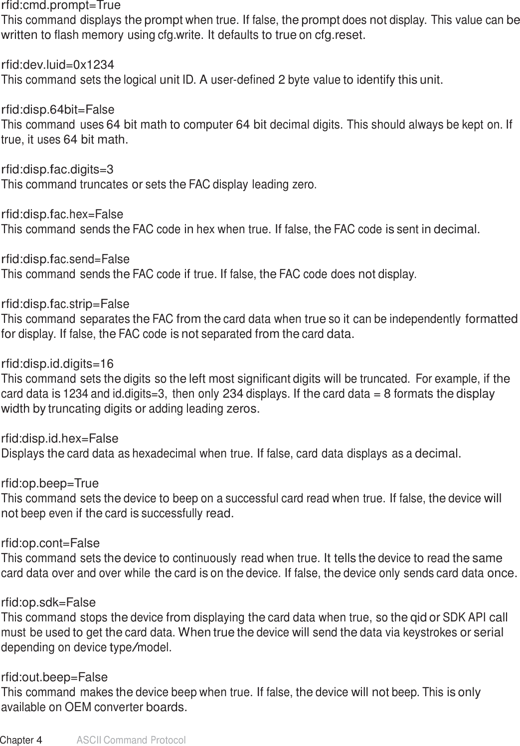 56 Chapter 4 ASCII Command Protocol  rfid:cmd.prompt=True This command displays the prompt when true. If false, the prompt does not display. This value can be written to flash memory using cfg.write. It defaults to true on cfg.reset.  rfid:dev.luid=0x1234 This command sets the logical unit ID. A user-defined 2 byte value to identify this unit.   rfid:disp.64bit=False This command uses 64 bit math to computer 64 bit decimal digits. This should always be kept on. If true, it uses 64 bit math.  rfid:disp.fac.digits=3 This command truncates or sets the FAC display leading zero.   rfid:disp.fac.hex=False This command sends the FAC code in hex when true. If false, the FAC code is sent in decimal.   rfid:disp.fac.send=False This command sends the FAC code if true. If false, the FAC code does not display.   rfid:disp.fac.strip=False This command separates the FAC from the card data when true so it can be independently formatted for display. If false, the FAC code is not separated from the card data.  rfid:disp.id.digits=16 This command sets the digits so the left most significant digits will be truncated.  For example, if the card data is 1234 and id.digits=3,  then only 234 displays. If the card data = 8 formats the display width by truncating digits or adding leading zeros.  rfid:disp.id.hex=False Displays the card data as hexadecimal when true. If false, card data displays as a decimal.   rfid:op.beep=True This command sets the device to beep on a successful card read when true. If false, the device will not beep even if the card is successfully read.  rfid:op.cont=False This command sets the device to continuously read when true. It tells the device to read the same card data over and over while the card is on the device. If false, the device only sends card data once.  rfid:op.sdk=False This command stops the device from displaying the card data when true, so the qid or SDK API call must be used to get the card data. When true the device will send the data via keystrokes or serial depending on device type/model.  rfid:out.beep=False This command makes the device beep when true. If false, the device will not beep. This is only available on OEM converter boards. 