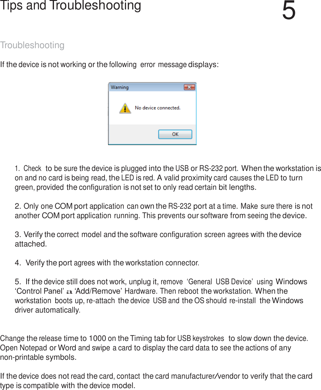 59  Tips and Troubleshooting  5   Troubleshooting  If the device is not working or the following  error message displays:       1.  Check  to be sure the device is plugged into the USB or RS-232 port. When the workstation is on and no card is being read, the LED is red. A valid proximity card causes the LED to turn green, provided the configuration is not set to only read certain bit lengths.   2. Only one COM port application can own the RS-232 port at a time. Make sure there is not another COM port application running. This prevents our software from seeing the device.  3. Verify the correct model and the software configuration screen agrees with the device attached.  4.  Verify the port agrees with the workstation connector.   5. If the device still does not work, unplug it, remove  ‘General  USB Device’  using Windows ‘Control Panel’ a ‘Add/Remove’ Hardware. Then reboot the workstation. When the workstation  boots up, re-attach the device  USB and the OS should re-install the Windows driver automatically.    Change the release time to 1000 on the Timing tab for USB keystrokes  to slow down the device. Open Notepad or Word and swipe a card to display the card data to see the actions of any non-printable symbols.   If the device does not read the card, contact the card manufacturer/vendor to verify that the card type is compatible with the device model. 