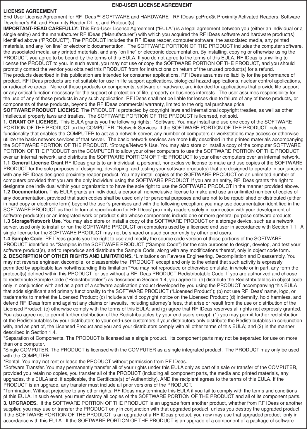 64   LICENSE AGREEMENT END-USER LICENSE AGREEMENT End-User License Agreement for RF IDeas™ SOFTWARE and HARDWARE - RF IDeas’ pcProx®, Proximity Activated Readers, Software Developer’s Kit, and Proximity Reader DLLs, and Protocol(s). IMPORTANT-READ CAREFULLY: This End-User License Agreement (“EULA”) is a legal agreement between you (either an individual or a single entity) and the manufacturer RF IDeas (“Manufacturer”) with which you acquired the RF IDeas software and hardware product(s) identified above (“PRODUCT”). The PRODUCT includes the RF IDeas reader, computer software, the associated media, any printed materials, and any “on line” or electronic documentation.  The SOFTWARE PORTION OF THE PRODUCT includes the computer software, the associated media, any printed materials, and any “on line” or electronic documentation. By installing, copying or otherwise using the PRODUCT, you agree to be bound by the terms of this EULA. If you do not agree to the terms of this EULA, RF IDeas is unwilling to license the PRODUCT to you. In such event, you may not use or copy the SOFTWARE PORTION OF THE PRODUCT, and you should promptly contact the vendor you obtained this PRODUCT from for instructions on return of the unused product(s) for a refund. The products described in this publication are intended for consumer applications. RF IDeas assumes no liability for the performance of product. RF IDeas products are not suitable for use in life-support applications, biological hazard applications, nuclear control applications, or radioactive areas.  None of these products or components, software or hardware, are intended for applications that provide life support or any critical function necessary for the support of protection of life, property or business interests.  The user assumes responsibility for the use of any of these products in any such application. RF IDeas shall not be liable for losses due to failure of any of these products, or components of these products, beyond the RF IDeas commercial warranty, limited to the original purchase price. SOFTWARE PRODUCT LICENSE  The PRODUCT is protected by copyright laws and international copyright treaties, as well as other intellectual property laws and treaties.  The SOFTWARE PORTION OF THE PRODUCT is licensed, not sold. 1. GRANT OF LICENSE.  This EULA grants you the following rights:  *Software. You may install and use one copy of the SOFTWARE PORTION OF THE PRODUCT on the COMPUTER. *Network Services. If the SOFTWARE PORTION OF THE PRODUCT includes functionality that enables the COMPUTER to act as a network server, any number of computers or workstations may access or otherwise utilize the basic network services of that server.  The basic network services are more fully described in the printed materials accompanying the SOFTWARE PORTION OF THE PRODUCT. *Storage/Network Use. You may also store or install a copy of the computer SOFTWARE PORTION OF THE PRODUCT on the COMPUTER to allow your other computers to use the SOFTWARE PORTION OF THE PRODUCT over an internal network, and distribute the SOFTWARE PORTION OF THE PRODUCT to your other computers over an internal network. 1.1 General License Grant RF IDeas grants to an individual, a personal, nonexclusive license to make and use copies of the SOFTWARE PRODUCT for the sole purposes of designing, developing, and testing your software product(s) that are designed to operate in conjunction with any RF IDeas designed proximity reader product. You may install copies of the SOFTWARE PRODUCT on an unlimited number of computers provided that you are the only individual using the SOFTWARE PRODUCT. If you are an entity, RF IDeas grants the right to designate one individual within your organization to have the sole right to use the SOFTWARE PRODUCT in the manner provided above. 1.2 Documentation. This EULA grants an individual, a personal, nonexclusive license to make and use an unlimited number of copies of any documentation, provided that such copies shall be used only for personal purposes and are not to be republished or distributed (either in hard copy or electronic form) beyond the user’s premises and with the following exception: you may use documentation identified in the SOFTWARE PRODUCT as the file format specification for RF IDeas’ proximity readers solely in connection with your development of software product(s) or an integrated work or product suite whose components include one or more general purpose software products. 1.3 Storage/Network Use. You may also store or install a copy of the SOFTWARE PRODUCT on a storage device, such as a network server, used only to install or run the SOFTWARE PRODUCT on computers used by a licensed end user in accordance with Section 1.1.  A single license for the SOFTWARE PRODUCT may not be shared or used concurrently by other end users. 1.4 Sample Code. RF IDeas grants you the right to use and modify the source code version of those portions of the SOFTWARE PRODUCT identified as “Samples in the SOFTWARE PRODUCT (“Sample Code”) for the sole purposes to design, develop, and test your software product(s), and to reproduce and distribute the Sample Code, along with any modifications thereof, only in object code form. 2. DESCRIPTION OF OTHER RIGHTS AND LIMITATIONS. *Limitations on Reverse Engineering, Decompilation and Disassembly. You may not reverse engineer, decompile, or disassemble the  PRODUCT, except and only to the extent that such activity is expressly permitted by applicable law notwithstanding this limitation *You may not reproduce or otherwise emulate, in whole or in part, any form the protocol(s) defined within this PRODUCT for use without a RF IDeas PRODUCT Redistributable Code. If you are authorized and choose to redistribute Sample Code (“Redistributables”) as described in Section 1.4, you agree to: (a) distribute the Redistributables in object code only in conjunction with and as a part of a software application product developed by you using the PRODUCT accompanying this EULA that adds significant and primary functionality to the SOFTWARE PRODUCT (“Licensed Product”); (b) not use RF IDeas’ name, logo, or trademarks to market the Licensed Product; (c) include a valid copyright notice on the Licensed Product; (d) indemnify, hold harmless, and defend RF IDeas from and against any claims or lawsuits, including attorney’s fees, that arise or result from the use or distribution of the Licensed Product; (e) otherwise comply with the terms of this EULA; and (g) agree that RF IDeas reserves all rights not expressly granted. You also agree not to permit further distribution of the Redistributables by your end users except: (1) you may permit further redistribution of the Redistributables by your distributors to your end-user customers if your distributors only distribute the Redistributables in conjunction with, and as part of, the Licensed Product and you and your distributors comply with all other terms of this EULA; and (2) in the manner described in Section 1.4. *Separation of Components. The PRODUCT is licensed as a single product.  Its component parts may not be separated for use on more than one computer. *Single COMPUTER. The PRODUCT is licensed with the COMPUTER as a single integrated product.  The PRODUCT may only be used with the COMPUTER. *Rental. You may not rent or lease the PRODUCT without permission from RF IDeas. *Software Transfer. You may permanently transfer all of your rights under this EULA only as part of a sale or transfer of the COMPUTER, provided you retain no copies, you transfer all of the PRODUCT (including all component parts, the media and printed materials, any upgrades, this EULA and, if applicable, the Certificate(s) of Authenticity), AND the recipient agrees to the terms of this EULA. If the PRODUCT is an upgrade, any transfer must include all prior versions of the PRODUCT. *Termination. Without prejudice to any other rights, RF IDeas may terminate this EULA if you fail to comply with the terms and conditions onn            f this EULA. In such event, you must destroy all copies of the SOFTWARE PORTION OF THE PRODUCT and all of its component parts. 3. UPGRADES.  If the SOFTWARE PORTION OF THE PRODUCT is an upgrade from another product, whether from RF IDeas or another supplier, you may use or transfer the PRODUCT only in conjunction with that upgraded product, unless you destroy the upgraded product. If the SOFTWARE PORTION OF THE PRODUCT is an upgrade of a RF IDeas product, you now may use that upgraded product  only in accordance with this EULA.  If the SOFTWARE PORTION OF THE PRODUCT is an upgrade of a component of a package of software 