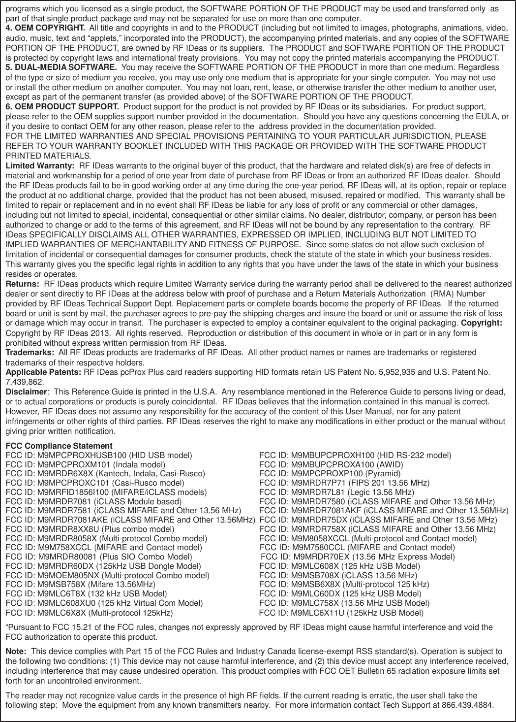 65  ` programs which you licensed as a single product, the SOFTWARE PORTION OF THE PRODUCT may be used and transferred only  as part of that single product package and may not be separated for use on more than one computer. 4. OEM COPYRIGHT.  All title and copyrights in and to the PRODUCT (including but not limited to images, photographs, animations, video, audio, music, text and “applets,” incorporated into the PRODUCT), the accompanying printed materials, and any copies of the SOFTWARE PORTION OF THE PRODUCT, are owned by RF IDeas or its suppliers.  The PRODUCT and SOFTWARE PORTION OF THE PRODUCT is protected by copyright laws and international treaty provisions.  You may not copy the printed materials accompanying the PRODUCT. 5. DUAL-MEDIA SOFTWARE.  You may receive the SOFTWARE PORTION OF THE PRODUCT in more than one medium. Regardless of the type or size of medium you receive, you may use only one medium that is appropriate for your single computer.  You may not use or install the other medium on another computer.  You may not loan, rent, lease, or otherwise transfer the other medium to another user, except as part of the permanent transfer (as provided above) of the SOFTWARE PORTION OF THE PRODUCT. 6. OEM PRODUCT SUPPORT.  Product support for the product is not provided by RF IDeas or its subsidiaries.  For product support, please refer to the OEM supplies support number provided in the documentation.  Should you have any questions concerning the EULA, or if you desire to contact OEM for any other reason, please refer to the  address provided in the documentation provided. FOR THE LIMITED WARRANTIES AND SPECIAL PROVISIONS PERTAINING TO YOUR PARTICULAR JURISDICTION, PLEASE REFER TO YOUR WARRANTY BOOKLET INCLUDED WITH THIS PACKAGE OR PROVIDED WITH THE SOFTWARE PRODUCT PRINTED MATERIALS. Limited Warranty:  RF IDeas warrants to the original buyer of this product, that the hardware and related disk(s) are free of defects in material and workmanship for a period of one year from date of purchase from RF IDeas or from an authorized RF IDeas dealer.  Should the RF IDeas products fail to be in good working order at any time during the one-year period, RF IDeas will, at its option, repair or replace the product at no additional charge, provided that the product has not been abused, misused, repaired or modified.  This warranty shall be limited to repair or replacement and in no event shall RF IDeas be liable for any loss of profit or any commercial or other damages, including but not limited to special, incidental, consequential or other similar claims. No dealer, distributor, company, or person has been authorized to change or add to the terms of this agreement, and RF IDeas will not be bound by any representation to the contrary.  RF IDeas SPECIFICALLY DISCLAIMS ALL OTHER WARRANTIES, EXPRESSED OR IMPLIED, INCLUDING BUT NOT LIMITED TO IMPLIED WARRANTIES OF MERCHANTABILITY AND FITNESS OF PURPOSE.  Since some states do not allow such exclusion of limitation of incidental or consequential damages for consumer products, check the statute of the state in which your business resides. This warranty gives you the specific legal rights in addition to any rights that you have under the laws of the state in which your business resides or operates. Returns:  RF IDeas products which require Limited Warranty service during the warranty period shall be delivered to the nearest authorized dealer or sent directly to RF IDeas at the address below with proof of purchase and a Return Materials Authorization  (RMA) Number provided by RF IDeas Technical Support Dept. Replacement parts or complete boards become the property of RF IDeas   If the returned board or unit is sent by mail, the purchaser agrees to pre-pay the shipping charges and insure the board or unit or assume the risk of loss or damage which may occur in transit.  The purchaser is expected to employ a container equivalent to the original packaging. Copyright: Copyright by RF IDeas 2013.  All rights reserved.  Reproduction or distribution of this document in whole or in part or in any form is prohibited without express written permission from RF IDeas. Trademarks:  All RF IDeas products are trademarks of RF IDeas.  All other product names or names are trademarks or registered trademarks of their respective holders. Applicable Patents: RF IDeas pcProx Plus card readers supporting HID formats retain US Patent No. 5,952,935 and U.S. Patent No. 7,439,862. Disclaimer:  This Reference Guide is printed in the U.S.A.  Any resemblance mentioned in the Reference Guide to persons living or dead, or to actual corporations or products is purely coincidental.  RF IDeas believes that the information contained in this manual is correct. However, RF IDeas does not assume any responsibility for the accuracy of the content of this User Manual, nor for any patent infringements or other rights of third parties. RF IDeas reserves the right to make any modifications in either product or the manual without giving prior written notification. FCC Compliance Statement FCC ID: M9MPCPROXHUSB100 (HID USB model)  FCC ID: M9MBUPCPROXH100 (HID RS-232 model) FCC ID: M9MPCPROXM101 (Indala model)  FCC ID: M9MBUPCPROXA100 (AWID) FCC ID: M9MRDR6X8X (Kantech, Indala, Casi-Rusco)  FCC ID: M9MPCPROXP100 (Pyramid) FCC ID: M9MPCPROXC101 (Casi-Rusco model)  FCC ID: M9MRDR7P71 (FIPS 201 13.56 MHz) FCC ID: M9MRFID1856I100 (MIFARE/iCLASS models)  FCC ID: M9MRDR7L81 (Legic 13.56 MHz) FCC ID: M9MRDR7081 (iCLASS Module based)  FCC ID: M9MRDR7580 (iCLASS MIFARE and Other 13.56 MHz) FCC ID: M9MRDR7581 (iCLASS MIFARE and Other 13.56 MHz)  FCC ID: M9MRDR7081AKF (iCLASS MIFARE and Other 13.56MHz) FCC ID: M9MRDR7081AKE (iCLASS MIFARE and Other 13.56MHz)  FCC ID: M9MRDR75DX (iCLASS MIFARE and Other 13.56 MHz) FCC ID: M9MRDR8XX8U (Plus combo model)  FCC ID: M9MRDR758X (iCLASS MIFARE and Other 13.56 MHz) FCC ID: M9MRDR8058X (Multi-protocol Combo model)  FCC ID: M9M8058XCCL (Multi-protocol and Contact model) FCC ID: M9M758XCCL (MIFARE and Contact model)                      FCC ID: M9M7580CCL (MIFARE and Contact model) FCC ID: M9MRDR80081 (Plus SIO Combo Model)                         FCC ID: M9MRDR70EX (13.56 MHz Express Model) FCC ID: M9MRDR60DX (125kHz USB Dongle Model)                         FCC ID: M9MLC608X (125 kHz USB Model) FCC ID: M9MOEM805NX (Multi-protocol Combo model)  FCC ID: M9MSB708X (iCLASS 13.56 MHz) FCC ID: M9MSB758X (Mifare 13.56MHz)  FCC ID: M9MSB6X8X (Multi-protocol 125 kHz) FCC ID: M9MLC6T8X (132 kHz USB Model)  FCC ID: M9MLC60DX (125 kHz USB Model) FCC ID: M9MLC608XU0 (125 kHz Virtual Com Model)  FCC ID: M9MLC758X (13.56 MHz USB Model) FCC ID: M9MLC6X8X (Multi-protocol 125kHz)                FCC ID: M9MLC6X11U (125kHz USB Model) “Pursuant to FCC 15.21 of the FCC rules, changes not expressly approved by RF IDeas might cause harmful interference and void the FCC authorization to operate this product. Note:  This device complies with Part 15 of the FCC Rules and Industry Canada license-exempt RSS standard(s). Operation is subject to the following two conditions: (1) This device may not cause harmful interference, and (2) this device must accept any interference received, including interference that may cause undesired operation. This product complies with FCC OET Bulletin 65 radiation exposure limits set forth for an uncontrolled environment. The reader may not recognize value cards in the presence of high RF fields. If the current reading is erratic, the user shall take the following step:  Move the equipment from any known transmitters nearby.  For more information contact Tech Support at 866.439.4884. 