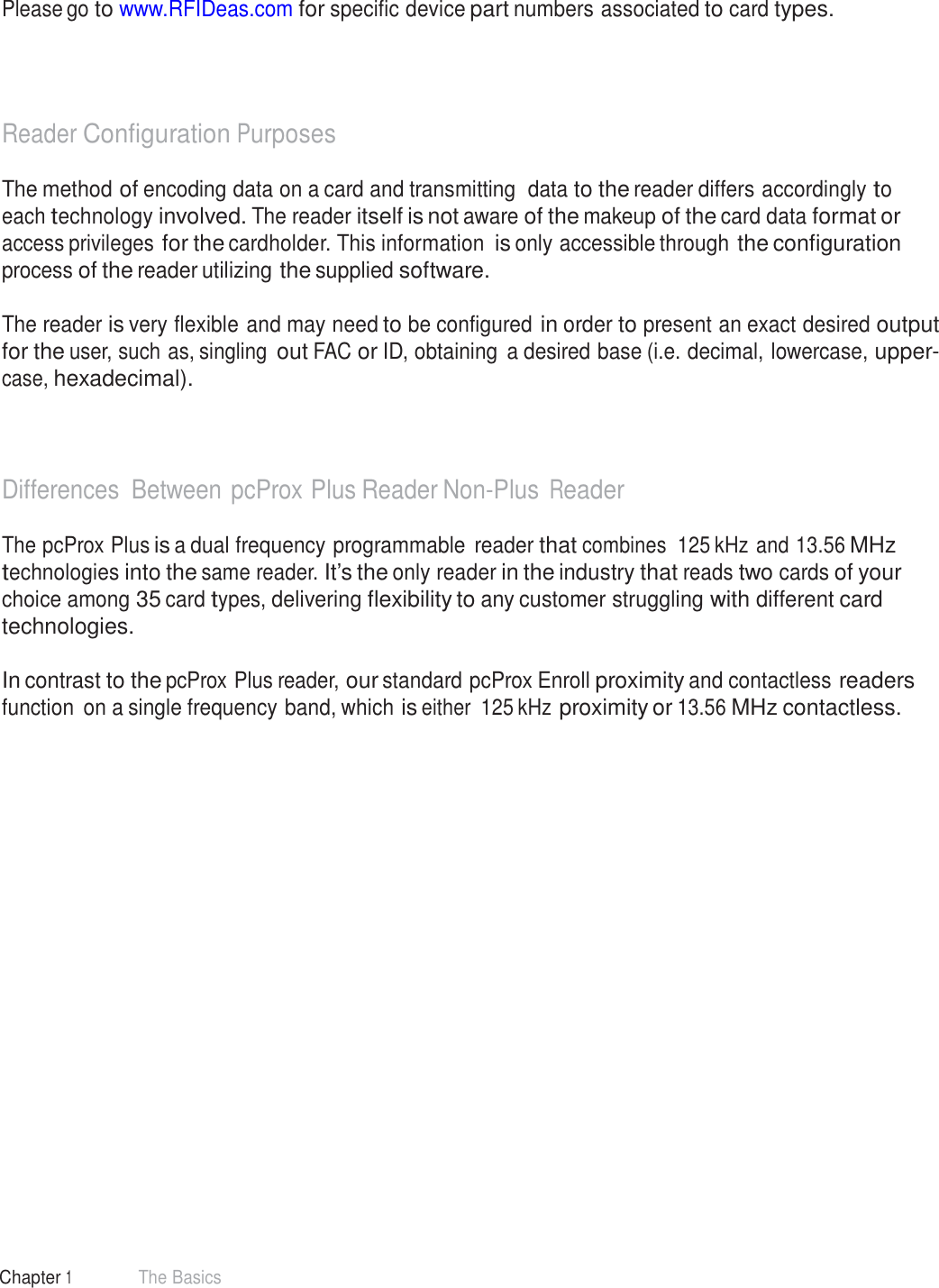 8 Chapter 1 The Basics  Manufacturer/Vendor Card Compatibility   Please go to www.RFIDeas.com for specific device part numbers associated to card types.      Reader Configuration Purposes  The method of encoding data on a card and transmitting  data to the reader differs accordingly to each technology involved. The reader itself is not aware of the makeup of the card data format or access privileges for the cardholder. This information is only accessible through the configuration process of the reader utilizing the supplied software.  The reader is very flexible and may need to be configured in order to present an exact desired output for the user, such as, singling out FAC or ID, obtaining  a desired base (i.e. decimal, lowercase, upper- case, hexadecimal).     Differences Between pcProx Plus Reader Non-Plus Reader  The pcProx Plus is a dual frequency programmable reader that combines  125 kHz and 13.56 MHz technologies into the same reader. It’s the only reader in the industry that reads two cards of your choice among 35 card types, delivering flexibility to any customer struggling with different card technologies.  In contrast to the pcProx Plus reader, our standard pcProx Enroll proximity and contactless readers function  on a single frequency band, which is either  125 kHz proximity or 13.56 MHz contactless. 