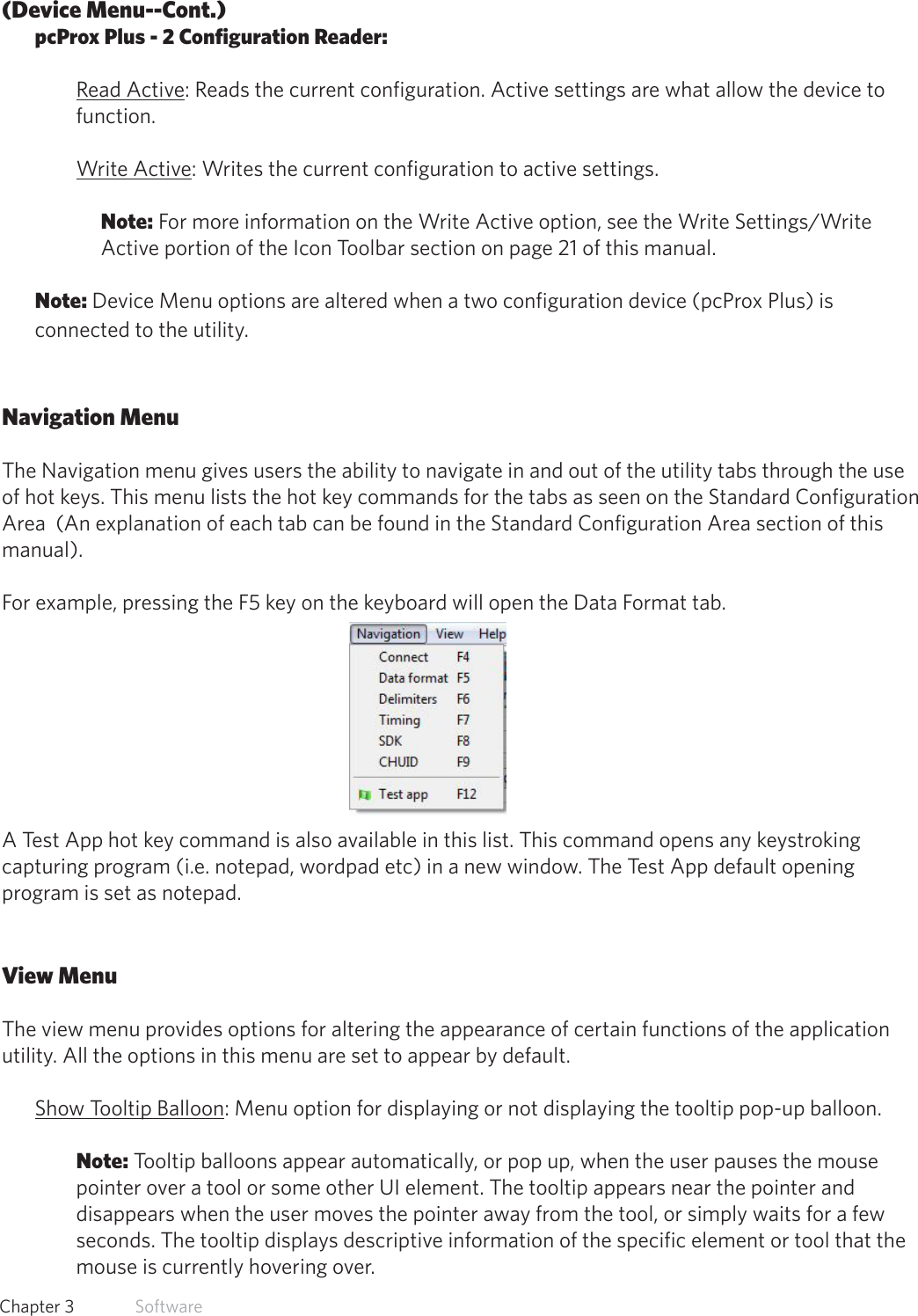 16  Chapter 3   Software(Device Menu--Cont.)pcProx Plus - 2 Configuration Reader:Read Active: Reads the current configuration. Active settings are what allow the device to function. Write Active: Writes the current configuration to active settings. Note: For more information on the Write Active option, see the Write Settings/Write Active portion of the Icon Toolbar section on page 21 of this manual.Note: Device Menu options are altered when a two configuration device (pcProx Plus) is connected to the utility.Navigation MenuThe Navigation menu gives users the ability to navigate in and out of the utility tabs through the use of hot keys. This menu lists the hot key commands for the tabs as seen on the Standard Configuration Area  (An explanation of each tab can be found in the Standard Configuration Area section of this manual). For example, pressing the F5 key on the keyboard will open the Data Format tab.A Test App hot key command is also available in this list. This command opens any keystroking capturing program (i.e. notepad, wordpad etc) in a new window. The Test App default opening program is set as notepad.View MenuThe view menu provides options for altering the appearance of certain functions of the application utility. All the options in this menu are set to appear by default. Show Tooltip Balloon: Menu option for displaying or not displaying the tooltip pop-up balloon. Note: Tooltip balloons appear automatically, or pop up, when the user pauses the mouse pointer over a tool or some other UI element. The tooltip appears near the pointer and disappears when the user moves the pointer away from the tool, or simply waits for a few seconds. The tooltip displays descriptive information of the specific element or tool that the mouse is currently hovering over.