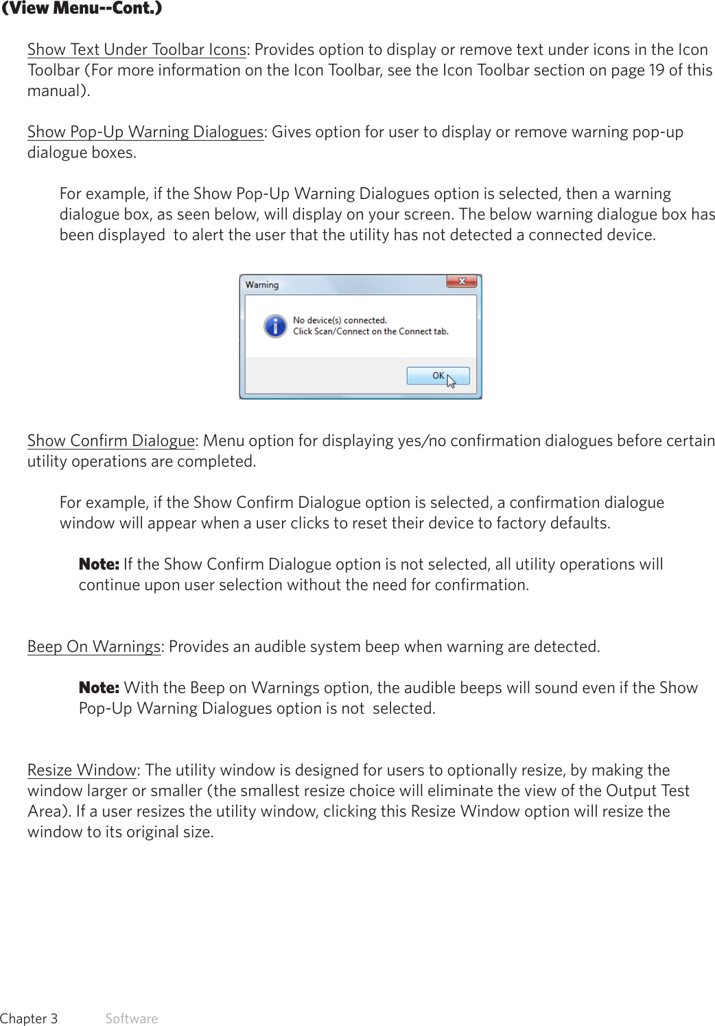 17  Chapter 3   Software(View Menu--Cont.)Show Text Under Toolbar Icons: Provides option to display or remove text under icons in the Icon Toolbar (For more information on the Icon Toolbar, see the Icon Toolbar section on page 19 of this manual).Show Pop-Up Warning Dialogues: Gives option for user to display or remove warning pop-up dialogue boxes. For example, if the Show Pop-Up Warning Dialogues option is selected, then a warning dialogue box, as seen below, will display on your screen. The below warning dialogue box has been displayed  to alert the user that the utility has not detected a connected device.Show Confirm Dialogue: Menu option for displaying yes/no confirmation dialogues before certain utility operations are completed.  For example, if the Show Confirm Dialogue option is selected, a confirmation dialogue window will appear when a user clicks to reset their device to factory defaults. Note: If the Show Confirm Dialogue option is not selected, all utility operations will continue upon user selection without the need for confirmation. Beep On Warnings: Provides an audible system beep when warning are detected. Note: With the Beep on Warnings option, the audible beeps will sound even if the Show Pop-Up Warning Dialogues option is not  selected. Resize Window: The utility window is designed for users to optionally resize, by making the window larger or smaller (the smallest resize choice will eliminate the view of the Output Test Area). If a user resizes the utility window, clicking this Resize Window option will resize the window to its original size.