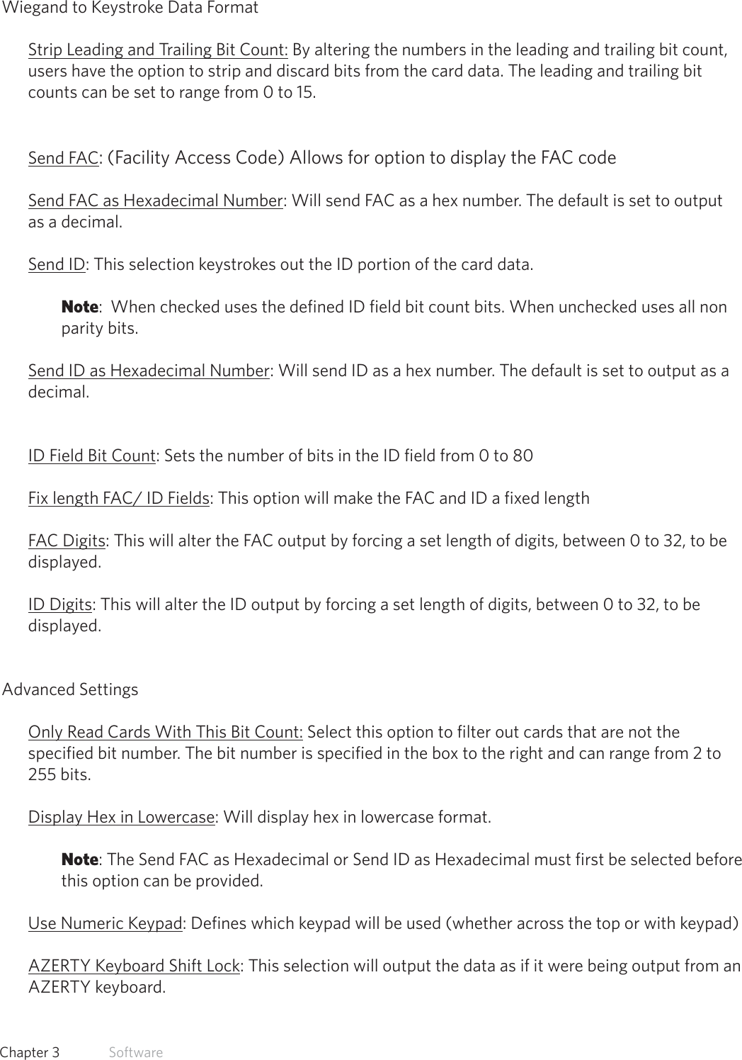 27  Chapter 3   SoftwareWiegand to Keystroke Data FormatStrip Leading and Trailing Bit Count: By altering the numbers in the leading and trailing bit count, users have the option to strip and discard bits from the card data. The leading and trailing bit counts can be set to range from 0 to 15.Send FAC: (Facility Access Code) Allows for option to display the FAC codeSend FAC as Hexadecimal Number: Will send FAC as a hex number. The default is set to output as a decimal.Send ID: This selection keystrokes out the ID portion of the card data. Note:  When checked uses the defined ID field bit count bits. When unchecked uses all non parity bits.Send ID as Hexadecimal Number: Will send ID as a hex number. The default is set to output as a decimal.ID Field Bit Count: Sets the number of bits in the ID field from 0 to 80 Fix length FAC/ ID Fields: This option will make the FAC and ID a fixed length FAC Digits: This will alter the FAC output by forcing a set length of digits, between 0 to 32, to be displayed.ID Digits: This will alter the ID output by forcing a set length of digits, between 0 to 32, to be displayed.Advanced SettingsOnly Read Cards With This Bit Count: Select this option to filter out cards that are not the specified bit number. The bit number is specified in the box to the right and can range from 2 to 255 bits. Display Hex in Lowercase: Will display hex in lowercase format. Note: The Send FAC as Hexadecimal or Send ID as Hexadecimal must first be selected before this option can be provided. Use Numeric Keypad: Defines which keypad will be used (whether across the top or with keypad)AZERTY Keyboard Shift Lock: This selection will output the data as if it were being output from an AZERTY keyboard.