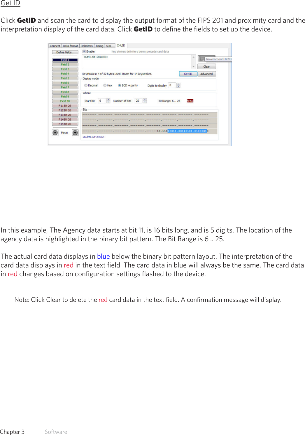 37  Chapter 3   SoftwareGet IDClick GetID and scan the card to display the output format of the FIPS 201 and proximity card and the interpretation display of the card data. Click GetID to define the fields to set up the device.In this example, The Agency data starts at bit 11, is 16 bits long, and is 5 digits. The location of theagency data is highlighted in the binary bit pattern. The Bit Range is 6 .. 25.The actual card data displays in blue below the binary bit pattern layout. The interpretation of the card data displays in red in the text field. The card data in blue will always be the same. The card data in red changes based on configuration settings flashed to the device.Note: Click Clear to delete the red card data in the text field. A confirmation message will display.