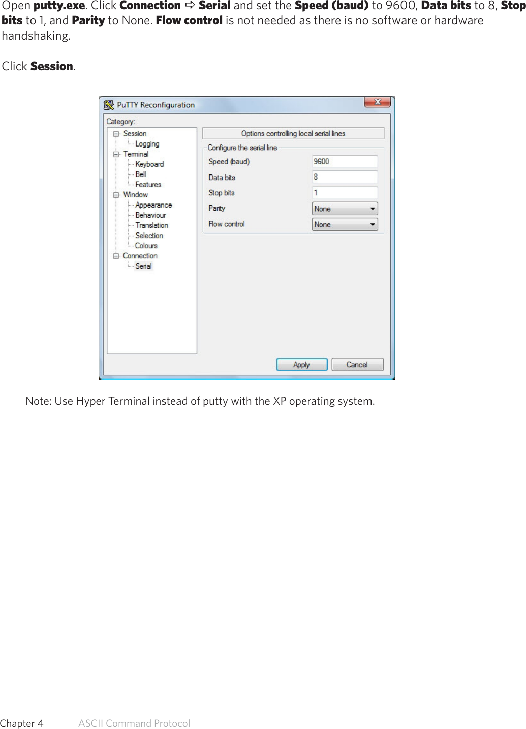 Connect Serial Communications ProgramOpen putty.exe. Click Connection a Serial and set the Speed (baud) to 9600, Data bits to 8, Stopbits to 1, and Parity to None. Flow control is not needed as there is no software or hardwarehandshaking.Click Session.Note: Use Hyper Terminal instead of putty with the XP operating system.46  Chapter 4   ASCII Command Protocol