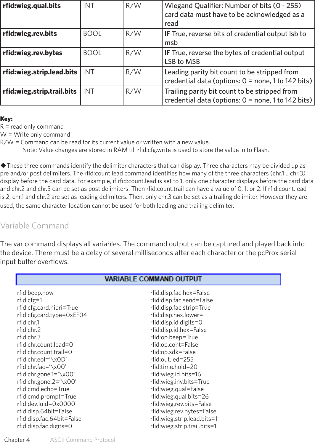 rfid:wieg.qual.bits INT R/W Wiegand Qualifier: Number of bits (0 - 255) card data must have to be acknowledged as a readrfid:wieg.rev.bits BOOL R/W IF True, reverse bits of credential output lsb to msbrfid:wieg.rev.bytes BOOL R/W IF True, reverse the bytes of credential output LSB to MSBrfid:wieg.strip.lead.bits INT R/W Leading parity bit count to be stripped from credential data (options: 0 = none, 1 to 142 bits)rfid:wieg.strip.trail.bits INT R/W Trailing parity bit count to be stripped fromcredential data (options: 0 = none, 1 to 142 bits)Key:R = read only commandW = Write only commandR/W = Command can be read for its current value or written with a new value.   Note: Value changes are stored in RAM till rfid:cfg.write is used to store the value in to Flash.uThese three commands identify the delimiter characters that can display. Three characters may be divided up as pre and/or post delimiters. The rfid:count.lead command identifies how many of the three characters (chr.1 .. chr.3) display before the card data. For example, if rfid:count.lead is set to 1, only one character displays before the card data and chr.2 and chr.3 can be set as post delimiters. Then rfid:count.trail can have a value of 0, 1, or 2. If rfid:count.lead is 2, chr.1 and chr.2 are set as leading delimiters. Then, only chr.3 can be set as a trailing delimiter. However they are used, the same character location cannot be used for both leading and trailing delimiter.Variable CommandThe var command displays all variables. The command output can be captured and played back intothe device. There must be a delay of several milliseconds after each character or the pcProx serialinput buffer overflows.rfid:beep.now     rfid:disp.fac.hex=Falserfid:cfg=1     rfid:disp.fac.send=Falserfid:cfg.card.hipri=True    rfid:disp.fac.strip=Truerfid:cfg.card.type=0xEF04     rfid:disp.hex.lower=rfid:chr.1      rfid:disp.id.digits=0rfid:chr.2     rfid:disp.id.hex=Falserfid:chr.3     rfid:op.beep=Truerfid:chr.count.lead=0    rfid:op.cont=Falserfid:chr.count.trail=0    rfid:op.sdk=Falserfid:chr.eol=’\x0D’    rfid:out.led=255rfid:chr.fac=’\x00’    rfid:time.hold=20 rfid:chr.gone.1=’\x00’    rfid:wieg.id.bits=16rfid:chr.gone.2=’\x00’    rfid:wieg.inv.bits=Truerfid:cmd.echo=True    rfid:wieg.qual=False rfid:cmd.prompt=True    rfid:wieg.qual.bits=26 rfid:dev.luid=0x0000    rfid:wieg.rev.bits=False rfid:disp.64bit=False    rfid:wieg.rev.bytes=False rfid:disp.fac.64bit=False    rfid:wieg.strip.lead.bits=1 rfid:disp.fac.digits=0    rfid:wieg.strip.trail.bits=1 54  Chapter 4   ASCII Command Protocol