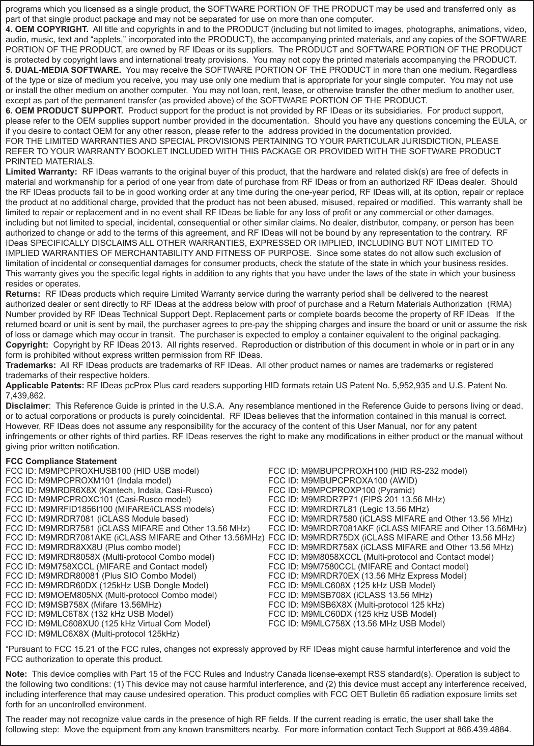 `programs which you licensed as a single product, the SOFTWARE PORTION OF THE PRODUCT may be used and transferred only  as part of that single product package and may not be separated for use on more than one computer.4. OEM COPYRIGHT.  All title and copyrights in and to the PRODUCT (including but not limited to images, photographs, animations, video, audio, music, text and “applets,” incorporated into the PRODUCT), the accompanying printed materials, and any copies of the SOFTWARE PORTION OF THE PRODUCT, are owned by RF IDeas or its suppliers.  The PRODUCT and SOFTWARE PORTION OF THE PRODUCT is protected by copyright laws and international treaty provisions.  You may not copy the printed materials accompanying the PRODUCT.5. DUAL-MEDIA SOFTWARE.  You may receive the SOFTWARE PORTION OF THE PRODUCT in more than one medium. Regardless of the type or size of medium you receive, you may use only one medium that is appropriate for your single computer.  You may not use or install the other medium on another computer.  You may not loan, rent, lease, or otherwise transfer the other medium to another user, except as part of the permanent transfer (as provided above) of the SOFTWARE PORTION OF THE PRODUCT. 6. OEM PRODUCT SUPPORT.  Product support for the product is not provided by RF IDeas or its subsidiaries.  For product support, please refer to the OEM supplies support number provided in the documentation.  Should you have any questions concerning the EULA, or if you desire to contact OEM for any other reason, please refer to the  address provided in the documentation provided.FOR THE LIMITED WARRANTIES AND SPECIAL PROVISIONS PERTAINING TO YOUR PARTICULAR JURISDICTION, PLEASE REFER TO YOUR WARRANTY BOOKLET INCLUDED WITH THIS PACKAGE OR PROVIDED WITH THE SOFTWARE PRODUCT PRINTED MATERIALS. Limited Warranty:  RF IDeas warrants to the original buyer of this product, that the hardware and related disk(s) are free of defects in material and workmanship for a period of one year from date of purchase from RF IDeas or from an authorized RF IDeas dealer.  Should the RF IDeas products fail to be in good working order at any time during the one-year period, RF IDeas will, at its option, repair or replace the product at no additional charge, provided that the product has not been abused, misused, repaired or modied.  This warranty shall be limited to repair or replacement and in no event shall RF IDeas be liable for any loss of prot or any commercial or other damages, including but not limited to special, incidental, consequential or other similar claims. No dealer, distributor, company, or person has been authorized to change or add to the terms of this agreement, and RF IDeas will not be bound by any representation to the contrary.  RF IDeas SPECIFICALLY DISCLAIMS ALL OTHER WARRANTIES, EXPRESSED OR IMPLIED, INCLUDING BUT NOT LIMITED TO IMPLIED WARRANTIES OF MERCHANTABILITY AND FITNESS OF PURPOSE.  Since some states do not allow such exclusion of limitation of incidental or consequential damages for consumer products, check the statute of the state in which your business resides.  This warranty gives you the specic legal rights in addition to any rights that you have under the laws of the state in which your business resides or operates. Returns:  RF IDeas products which require Limited Warranty service during the warranty period shall be delivered to the nearest authorized dealer or sent directly to RF IDeas at the address below with proof of purchase and a Return Materials Authorization  (RMA) Number provided by RF IDeas Technical Support Dept. Replacement parts or complete boards become the property of RF IDeas   If the returned board or unit is sent by mail, the purchaser agrees to pre-pay the shipping charges and insure the board or unit or assume the risk of loss or damage which may occur in transit.  The purchaser is expected to employ a container equivalent to the original packaging. Copyright:  Copyright by RF IDeas 2013.  All rights reserved.  Reproduction or distribution of this document in whole or in part or in any form is prohibited without express written permission from RF IDeas.Trademarks:  All RF IDeas products are trademarks of RF IDeas.  All other product names or names are trademarks or registered trademarks of their respective holders.Applicable Patents: RF IDeas pcProx Plus card readers supporting HID formats retain US Patent No. 5,952,935 and U.S. Patent No. 7,439,862.Disclaimer:  This Reference Guide is printed in the U.S.A.  Any resemblance mentioned in the Reference Guide to persons living or dead, or to actual corporations or products is purely coincidental.  RF IDeas believes that the information contained in this manual is correct. However, RF IDeas does not assume any responsibility for the accuracy of the content of this User Manual, nor for any patent infringements or other rights of third parties. RF IDeas reserves the right to make any modications in either product or the manual without giving prior written notication. FCC Compliance StatementFCC ID: M9MPCPROXHUSB100 (HID USB model)                            FCC ID: M9MBUPCPROXH100 (HID RS-232 model)FCC ID: M9MPCPROXM101 (Indala model)                                        FCC ID: M9MBUPCPROXA100 (AWID) FCC ID: M9MRDR6X8X (Kantech, Indala, Casi-Rusco)                      FCC ID: M9MPCPROXP100 (Pyramid)FCC ID: M9MPCPROXC101 (Casi-Rusco model)                              FCC ID: M9MRDR7P71 (FIPS 201 13.56 MHz)FCC ID: M9MRFID1856I100 (MIFARE/iCLASS models)                     FCC ID: M9MRDR7L81 (Legic 13.56 MHz)FCC ID: M9MRDR7081 (iCLASS Module based)                              FCC ID: M9MRDR7580 (iCLASS MIFARE and Other 13.56 MHz)FCC ID: M9MRDR7581 (iCLASS MIFARE and Other 13.56 MHz)      FCC ID: M9MRDR7081AKF (iCLASS MIFARE and Other 13.56MHz)FCC ID: M9MRDR7081AKE (iCLASS MIFARE and Other 13.56MHz)  FCC ID: M9MRDR75DX (iCLASS MIFARE and Other 13.56 MHz)FCC ID: M9MRDR8XX8U (Plus combo model)      FCC ID: M9MRDR758X (iCLASS MIFARE and Other 13.56 MHz)FCC ID: M9MRDR8058X (Multi-protocol Combo model)    FCC ID: M9M8058XCCL (Multi-protocol and Contact model)FCC ID: M9M758XCCL (MIFARE and Contact model)    FCC ID: M9M7580CCL (MIFARE and Contact model)FCC ID: M9MRDR80081 (Plus SIO Combo Model)    FCC ID: M9MRDR70EX (13.56 MHz Express Model)FCC ID: M9MRDR60DX (125kHz USB Dongle Model)     FCC ID: M9MLC608X (125 kHz USB Model)FCC ID: M9MOEM805NX (Multi-protocol Combo model)     FCC ID: M9MSB708X (iCLASS 13.56 MHz)FCC ID: M9MSB758X (Mifare 13.56MHz)       FCC ID: M9MSB6X8X (Multi-protocol 125 kHz) FCC ID: M9MLC6T8X (132 kHz USB Model)      FCC ID: M9MLC60DX (125 kHz USB Model)FCC ID: M9MLC608XU0 (125 kHz Virtual Com Model)    FCC ID: M9MLC758X (13.56 MHz USB Model)FCC ID: M9MLC6X8X (Multi-protocol 125kHz)“Pursuant to FCC 15.21 of the FCC rules, changes not expressly approved by RF IDeas might cause harmful interference and void the FCC authorization to operate this product.Note:  This device complies with Part 15 of the FCC Rules and Industry Canada license-exempt RSS standard(s). Operation is subject to the following two conditions: (1) This device may not cause harmful interference, and (2) this device must accept any interference received, including interference that may cause undesired operation. This product complies with FCC OET Bulletin 65 radiation exposure limits set forth for an uncontrolled environment.The reader may not recognize value cards in the presence of high RF elds. If the current reading is erratic, the user shall take the following step:  Move the equipment from any known transmitters nearby.  For more information contact Tech Support at 866.439.4884.65