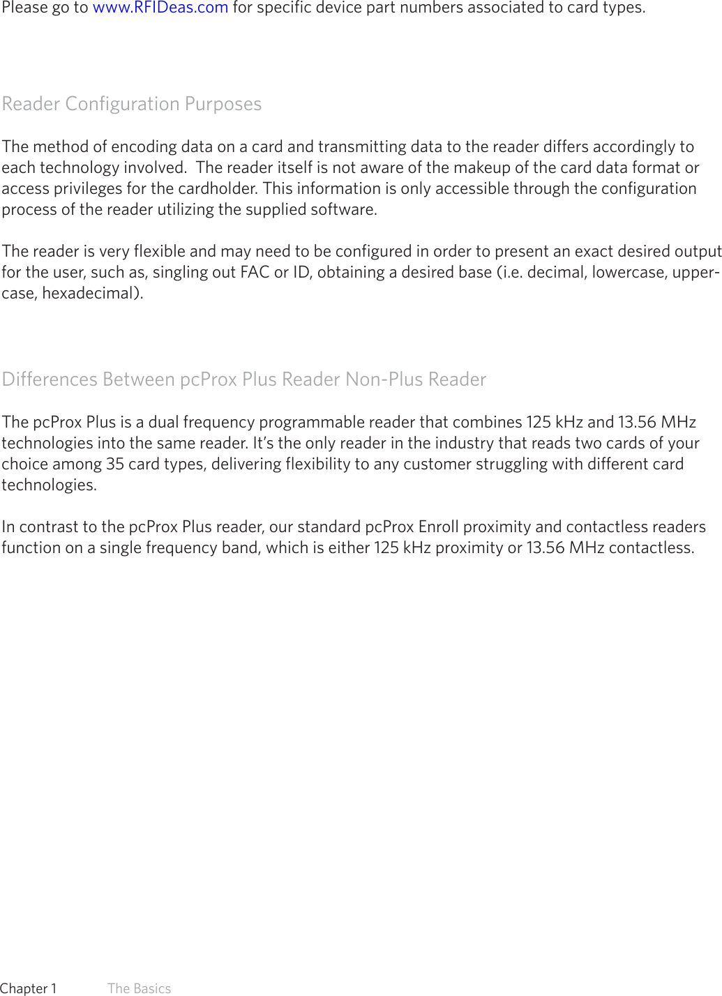8  Chapter 1   The BasicsManufacturer/Vendor Card CompatibilityPlease go to www.RFIDeas.com for specific device part numbers associated to card types.Reader Configuration PurposesThe method of encoding data on a card and transmitting data to the reader differs accordingly to each technology involved.  The reader itself is not aware of the makeup of the card data format or access privileges for the cardholder. This information is only accessible through the configuration process of the reader utilizing the supplied software.The reader is very flexible and may need to be configured in order to present an exact desired output for the user, such as, singling out FAC or ID, obtaining a desired base (i.e. decimal, lowercase, upper-case, hexadecimal).Differences Between pcProx Plus Reader Non-Plus ReaderThe pcProx Plus is a dual frequency programmable reader that combines 125 kHz and 13.56 MHz technologies into the same reader. It’s the only reader in the industry that reads two cards of your choice among 35 card types, delivering flexibility to any customer struggling with different card technologies. In contrast to the pcProx Plus reader, our standard pcProx Enroll proximity and contactless readers function on a single frequency band, which is either 125 kHz proximity or 13.56 MHz contactless. 