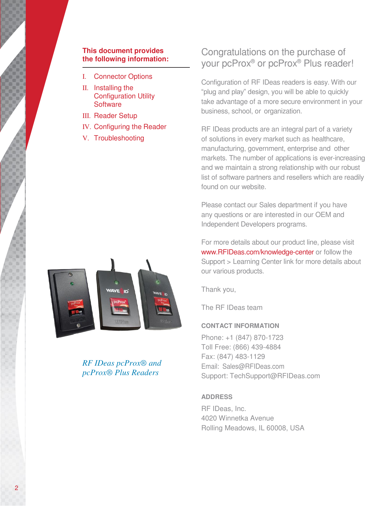      This document provides the following information:  I.  Connector Options II.  Installing the Configuration Utility Software III.  Reader Setup IV. Configuring the Reader V.  Troubleshooting                         RF IDeas pcProx® and pcProx® Plus Readers Congratulations on the purchase of your pcProx®  or pcProx®  Plus reader! Configuration of RF IDeas readers is easy. With our “plug and play” design, you will be able to quickly take advantage of a more secure environment in your business, school, or organization.  RF IDeas products are an integral part of a variety of solutions in every market such as healthcare, manufacturing, government, enterprise and  other markets. The number of applications is ever-increasing and we maintain a strong relationship with our robust list of software partners and resellers which are readily found on our website.  Please contact our Sales department if you have any questions or are interested in our OEM and Independent Developers programs.  For more details about our product line, please visit www.RFIDeas.com/knowledge-center or follow the Support &gt; Learning Center link for more details about our various products.  Thank you,  The RF IDeas team  CONTACT INFORMATION Phone: +1 (847) 870-1723 Toll Free: (866) 439-4884 Fax: (847) 483-1129 Email:  Sales@RFIDeas.com Support: TechSupport@RFIDeas.com  ADDRESS RF IDeas, Inc. 4020 Winnetka Avenue Rolling Meadows, IL 60008, USA        2 