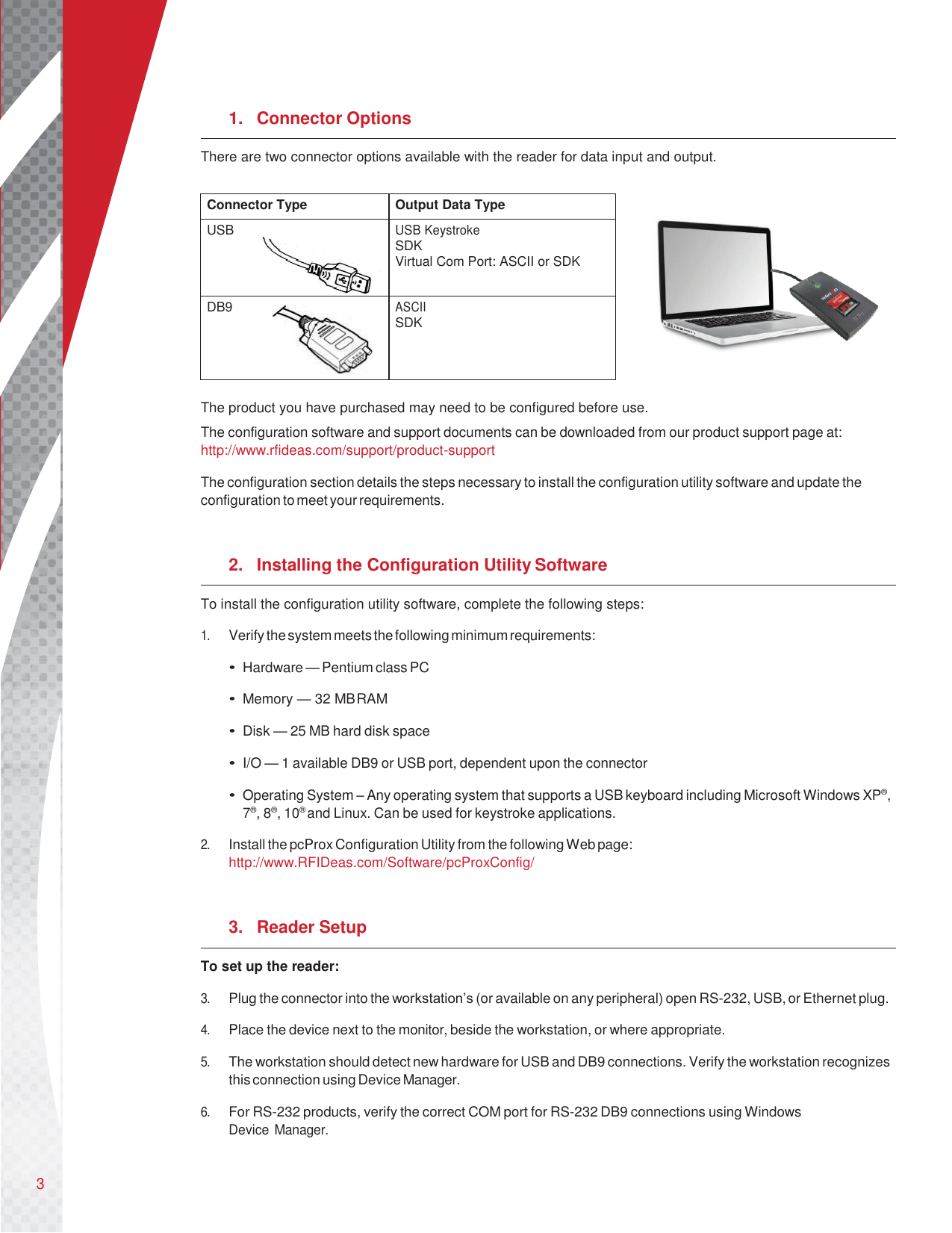 3       1.  Connector Options There are two connector options available with the reader for data input and output.   The product you have purchased may need to be configured before use. The configuration software and support documents can be downloaded from our product support page at: http://www.rfideas.com/support/product-support  The configuration section details the steps necessary to install the configuration utility software and update the configuration to meet your requirements.   2.  Installing the Configuration Utility Software To install the configuration utility software, complete the following steps:  1. Verify the system meets the following minimum requirements:  • Hardware — Pentium class PC  • Memory — 32 MB RAM  • Disk — 25 MB hard disk space  • I/O — 1 available DB9 or USB port, dependent upon the connector  • Operating System – Any operating system that supports a USB keyboard including Microsoft Windows XP®, 7®, 8®, 10® and Linux. Can be used for keystroke applications.  2. Install the pcProx Configuration Utility from the following Web page: http://www.RFIDeas.com/Software/pcProxConfig/   3.  Reader Setup To set up the reader:  3. Plug the connector into the workstation’s (or available on any peripheral) open RS-232, USB, or Ethernet plug.  4. Place the device next to the monitor, beside the workstation, or where appropriate.  5. The workstation should detect new hardware for USB and DB9 connections. Verify the workstation recognizes this connection using Device Manager.  6. For RS-232 products, verify the correct COM port for RS-232 DB9 connections using Windows Device Manager.   Connector Type Output Data Type USB USB Keystroke SDK Virtual Com Port: ASCII or SDK DB9 ASCII SDK    