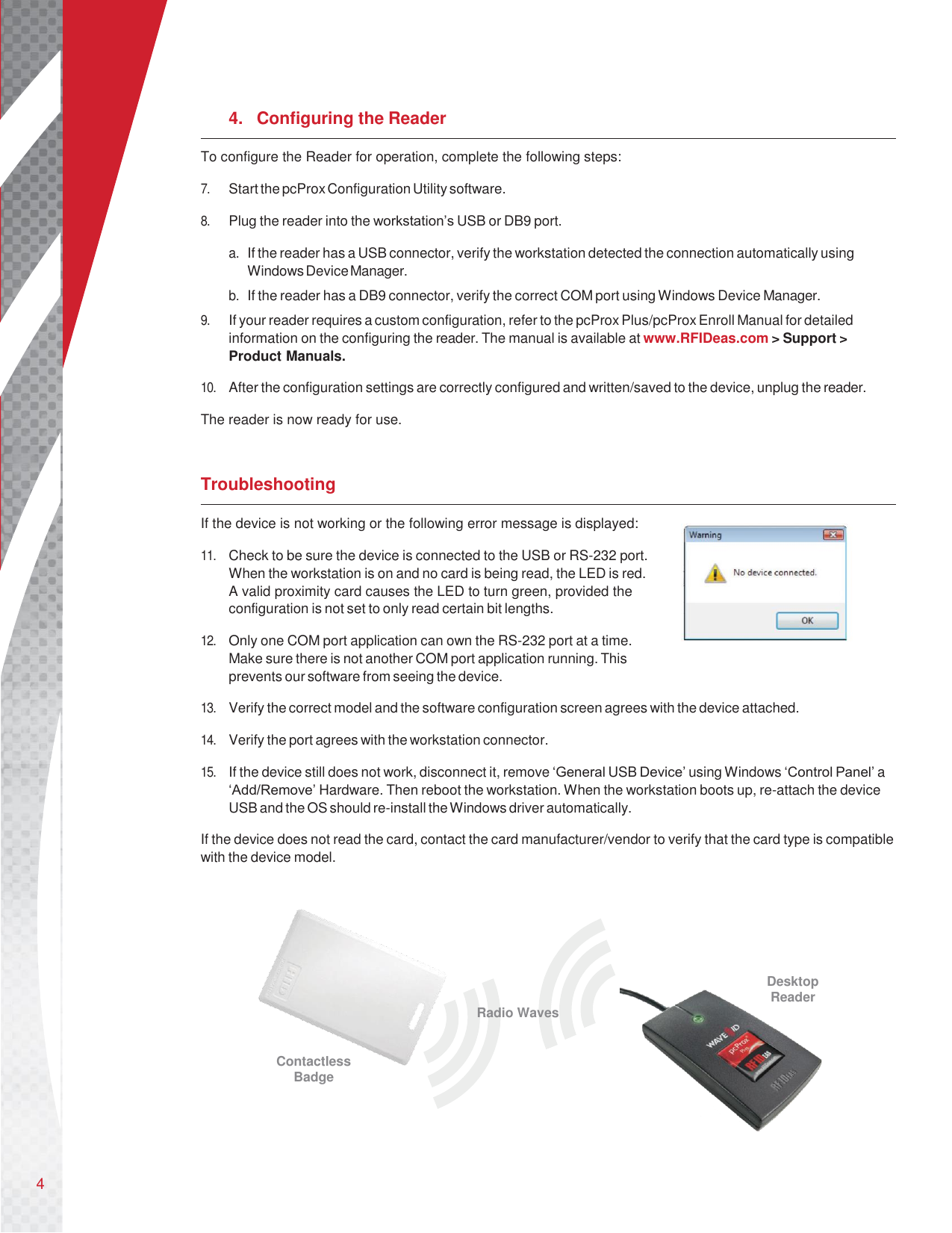 4       4.  Configuring the Reader To configure the Reader for operation, complete the following steps:  7. Start the pcProx Configuration Utility software.  8. Plug the reader into the workstation’s USB or DB9 port.  a. If the reader has a USB connector, verify the workstation detected the connection automatically using Windows Device Manager. b. If the reader has a DB9 connector, verify the correct COM port using Windows Device Manager. 9. If your reader requires a custom configuration, refer to the pcProx Plus/pcProx Enroll Manual for detailed information on the configuring the reader. The manual is available at www.RFIDeas.com &gt; Support &gt; Product Manuals.  10. After the configuration settings are correctly configured and written/saved to the device, unplug the reader.  The reader is now ready for use.   Troubleshooting If the device is not working or the following error message is displayed:  11. Check to be sure the device is connected to the USB or RS-232 port. When the workstation is on and no card is being read, the LED is red. A valid proximity card causes the LED to turn green, provided the configuration is not set to only read certain bit lengths.  12. Only one COM port application can own the RS-232 port at a time. Make sure there is not another COM port application running. This prevents our software from seeing the device.  13. Verify the correct model and the software configuration screen agrees with the device attached.  14. Verify the port agrees with the workstation connector.  15. If the device still does not work, disconnect it, remove ‘General USB Device’ using Windows ‘Control Panel’ a ‘Add/Remove’ Hardware. Then reboot the workstation. When the workstation boots up, re-attach the device USB and the OS should re-install the Windows driver automatically.  If the device does not read the card, contact the card manufacturer/vendor to verify that the card type is compatible with the device model.        Radio Waves Desktop Reader  Contactless Badge   
