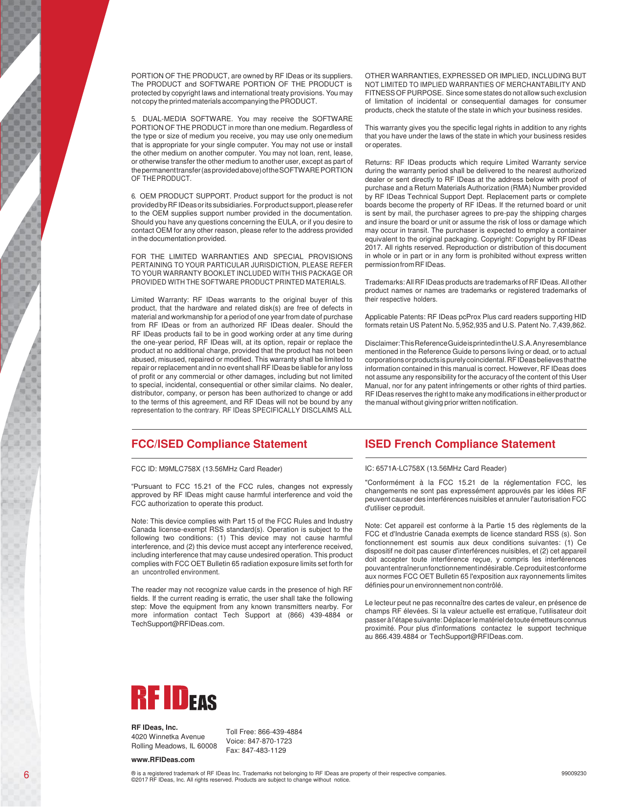 6       PORTION OF THE PRODUCT, are owned by RF IDeas or its suppliers. The PRODUCT and SOFTWARE PORTION  OF THE PRODUCT is protected by copyright laws and international treaty provisions. You may not copy the printed materials accompanying the PRODUCT.  5. DUAL-MEDIA  SOFTWARE.  You  may  receive  the  SOFTWARE PORTION OF THE PRODUCT in more than one medium. Regardless of the type or size of medium you receive, you may use only one medium that is appropriate for your single computer. You may not use or install the other medium on another computer. You may not loan, rent, lease, or otherwise transfer the other medium to another user, except as part of the permanent transfer (as provided above) of the SOFTWARE PORTION OF THE PRODUCT.  6. OEM PRODUCT SUPPORT. Product support for the product is not provided by RF IDeas or its subsidiaries. For product support, please refer to the OEM supplies support number provided in the documentation. Should you have any questions concerning the EULA, or if you desire to contact OEM for any other reason, please refer to the address provided in the documentation provided.  FOR  THE  LIMITED  WARRANTIES  AND  SPECIAL  PROVISIONS PERTAINING TO YOUR PARTICULAR JURISDICTION, PLEASE REFER TO YOUR WARRANTY BOOKLET INCLUDED WITH THIS PACKAGE OR PROVIDED WITH THE SOFTWARE PRODUCT PRINTED MATERIALS.  Limited  Warranty:  RF  IDeas  warrants  to  the  original  buyer  of  this product, that the hardware and  related  disk(s) are free of  defects in material and workmanship for a period of one year from date of purchase from  RF  IDeas  or  from  an  authorized  RF  IDeas  dealer.  Should  the   RF IDeas products fail to be in good working order at any time during the one-year period, RF IDeas will, at its option, repair or replace the product at no additional charge, provided that the product has not been abused, misused, repaired or modified. This warranty shall be limited to repair or replacement and in no event shall RF IDeas be liable for any loss of profit or any commercial or other damages, including but not limited to special, incidental, consequential or other similar claims. No dealer, distributor, company, or person has been authorized to change or add to the terms of this agreement, and RF IDeas will not be bound by any representation to the contrary. RF IDeas SPECIFICALLY DISCLAIMS ALL  OTHER WARRANTIES, EXPRESSED OR IMPLIED, INCLUDING BUT NOT LIMITED TO IMPLIED WARRANTIES OF MERCHANTABILITY AND FITNESS OF PURPOSE. Since some states do not allow such exclusion of  limitation  of  incidental  or  consequential  damages  for  consumer products, check the statute of the state in which your business resides.  This warranty gives you the specific legal rights in addition to any rights that you have under the laws of the state in which your business resides or operates.  Returns:  RF  IDeas  products  which  require Limited Warranty service during the warranty period shall be delivered to the nearest authorized dealer or sent directly to RF IDeas at the address below with proof of purchase and a Return Materials Authorization (RMA) Number provided by RF IDeas Technical Support Dept. Replacement parts or complete boards become the property of RF IDeas. If the returned board or unit is sent by mail, the purchaser agrees to pre-pay the shipping charges and insure the board or unit or assume the risk of loss or damage which may occur in transit. The purchaser is expected to employ a container equivalent to the original packaging. Copyright: Copyright by RF IDeas 2017. All rights reserved. Reproduction or distribution of this document in whole or in part or in any form is prohibited without express written permission from RF IDeas.  Trademarks: All RF IDeas products are trademarks of RF IDeas. All other product names or names are trademarks or registered trademarks of their respective holders.  Applicable Patents: RF IDeas pcProx Plus card readers supporting HID formats retain US Patent No. 5,952,935 and U.S. Patent No. 7,439,862.  Disclaimer: This Reference Guide is printed in the U.S.A. Any resemblance mentioned in the Reference Guide to persons living or dead, or to actual corporations or products is purely coincidental. RF IDeas believes that the information contained in this manual is correct. However, RF IDeas does not assume any responsibility for the accuracy of the content of this User Manual, nor for any patent infringements or other rights of third parties. RF IDeas reserves the right to make any modifications in either product or the manual without giving prior written notification.    FCC/ISED Compliance Statement  FCC ID: M9MLC758X (13.56MHz Card Reader)  “Pursuant  to  FCC  15.21  of  the  FCC  rules,  changes  not  expressly approved by RF IDeas might cause harmful interference and void the FCC authorization to operate this product.  Note: This device complies with Part 15 of the FCC Rules and Industry Canada license-exempt RSS standard(s). Operation is subject to the following  two  conditions:  (1)  This  device  may  not  cause  harmful interference, and (2) this device must accept any interference received, including interference that may cause undesired operation. This product complies with FCC OET Bulletin 65 radiation exposure limits set forth for an  uncontrolled environment.  The reader may not recognize value cards in the presence of high RF fields. If the current reading is erratic, the user shall take the following step:  Move the equipment  from  any  known  transmitters nearby. For more  information  contact  Tech  Support  at  (866)  439-4884  or TechSupport@RFIDeas.com. ISED French Compliance Statement   IC: 6571A-LC758X (13.56MHz Card Reader) &quot;Conformément  à  la  FCC  15.21  de  la  réglementation  FCC,  les changements ne sont pas expressément approuvés par les idées RF peuvent causer des interférences nuisibles et annuler l&apos;autorisation FCC d&apos;utiliser ce produit.  Note: Cet appareil est conforme à la Partie 15 des règlements de la FCC et d&apos;Industrie Canada exempts de licence standard RSS (s). Son fonctionnement  est  soumis  aux  deux  conditions  suivantes:  (1)  Ce dispositif ne doit pas causer d&apos;interférences nuisibles, et (2) cet appareil doit  accepter  toute  interférence  reçue,  y  compris  les  interférences pouvant entraîner un fonctionnement indésirable. Ce produit est conforme aux normes FCC OET Bulletin 65 l&apos;exposition aux rayonnements limites définies pour un environnement non contrôlé.  Le lecteur peut ne pas reconnaître des cartes de valeur, en présence de champs RF élevées. Si la valeur actuelle est erratique, l&apos;utilisateur doit passer à l&apos;étape suivante: Déplacer le matériel de toute émetteurs connus proximité. Pour plus d&apos;informations  contactez  le  support  technique au 866.439.4884 or TechSupport@RFIDeas.com.       RF IDeas, Inc. 4020 Winnetka Avenue Rolling Meadows, IL 60008 www.RFIDeas.com  Toll Free: 866-439-4884 Voice: 847-870-1723 Fax: 847-483-1129  ® is a registered trademark of RF IDeas Inc. Trademarks not belonging to RF IDeas are property of their respective companies. ©2017 RF IDeas, Inc. All rights reserved. Products are subject to change without  notice.  99009230 