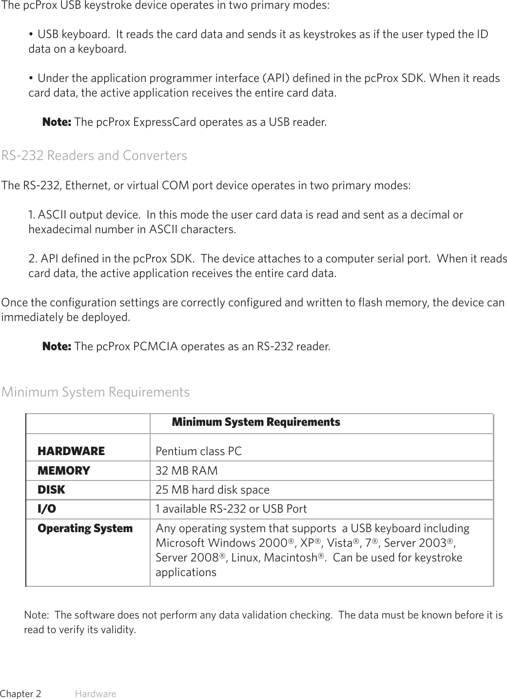 11  Chapter 2   HardwareUSB Readers and Wiegand ConvertersThe pcProx USB keystroke device operates in two primary modes:• USB keyboard.  It reads the card data and sends it as keystrokes as if the user typed the ID data on a keyboard.• Under the application programmer interface (API) defined in the pcProx SDK. When it reads card data, the active application receives the entire card data.Note: The pcProx ExpressCard operates as a USB reader. RS-232 Readers and ConvertersThe RS-232, Ethernet, or virtual COM port device operates in two primary modes:  1. ASCII output device.  In this mode the user card data is read and sent as a decimal or hexadecimal number in ASCII characters.2. API defined in the pcProx SDK.  The device attaches to a computer serial port.  When it reads card data, the active application receives the entire card data.Once the configuration settings are correctly configured and written to flash memory, the device can immediately be deployed.Note: The pcProx PCMCIA operates as an RS-232 reader.Minimum System RequirementsMinimum System Requirements HARDWARE       Pentium class PC MEMORY       32 MB RAM DISK         25 MB hard disk space I/O         1 available RS-232 or USB Port Operating System     Any operating system that supports  a USB keyboard including                       Microsoft Windows 2000®, XP®, Vista®, 7®, Server 2003®,            Server 2008®, Linux, Macintosh®.  Can be used for keystroke        applicationsNote:  The software does not perform any data validation checking.  The data must be known before it is read to verify its validity.