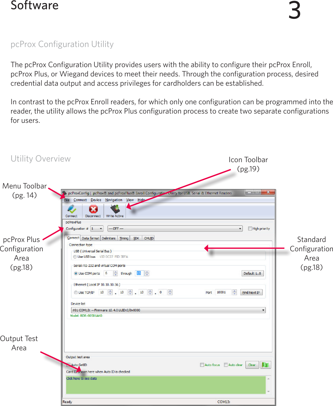 13pcProx Configuration UtilityThe pcProx Configuration Utility provides users with the ability to configure their pcProx Enroll, pcProx Plus, or Wiegand devices to meet their needs. Through the configuration process, desired credential data output and access privileges for cardholders can be established. In contrast to the pcProx Enroll readers, for which only one configuration can be programmed into the reader, the utility allows the pcProx Plus configuration process to create two separate configurations for users. Utility Overview3SoftwareOutput Test AreaIcon Toolbar (pg.19)Menu Toolbar(pg. 14)pcProx Plus Configuration Area(pg.18)Standard Configuration Area (pg.18)