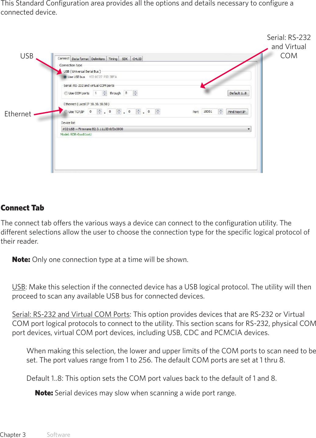 23  Chapter 3   SoftwareStandard ConfigurationThis Standard Configuration area provides all the options and details necessary to configure a connected device. Connect TabThe connect tab offers the various ways a device can connect to the configuration utility. The different selections allow the user to choose the connection type for the specific logical protocol of their reader.Note: Only one connection type at a time will be shown.USB: Make this selection if the connected device has a USB logical protocol. The utility will then proceed to scan any available USB bus for connected devices.Serial: RS-232 and Virtual COM Ports: This option provides devices that are RS-232 or Virtual COM port logical protocols to connect to the utility. This section scans for RS-232, physical COM port devices, virtual COM port devices, including USB, CDC and PCMCIA devices.When making this selection, the lower and upper limits of the COM ports to scan need to be set. The port values range from 1 to 256. The default COM ports are set at 1 thru 8. Default 1..8: This option sets the COM port values back to the default of 1 and 8. Note: Serial devices may slow when scanning a wide port range.USBEthernetSerial: RS-232 and Virtual COM