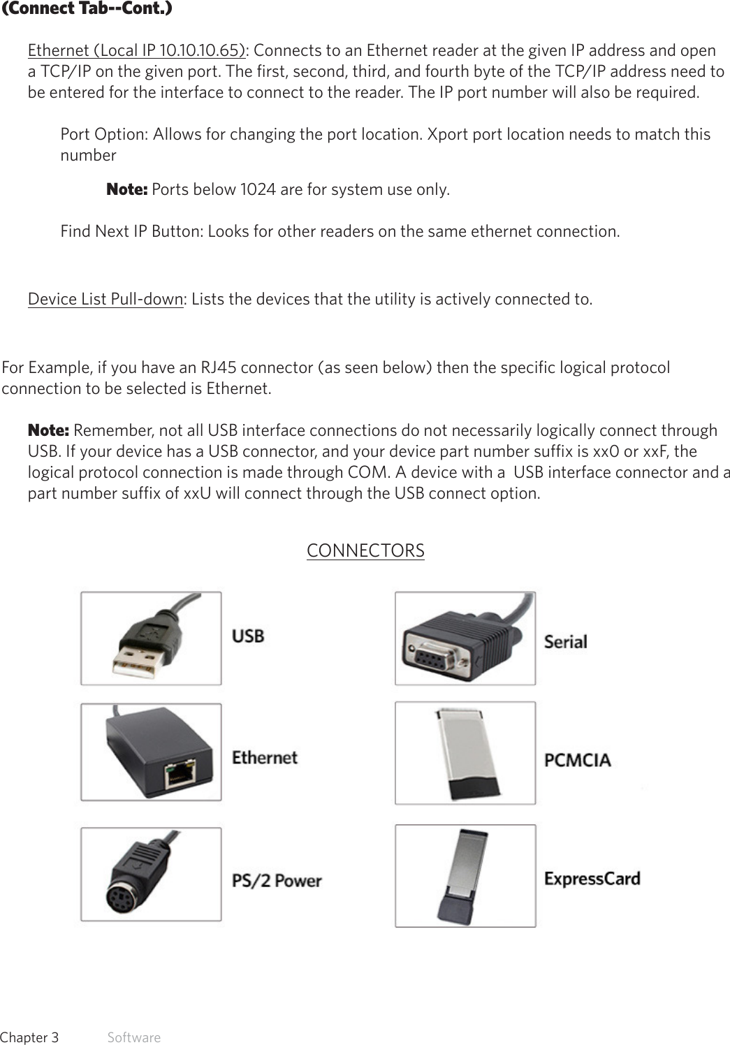 24  Chapter 3   Software(Connect Tab--Cont.)Ethernet (Local IP 10.10.10.65): Connects to an Ethernet reader at the given IP address and open a TCP/IP on the given port. The first, second, third, and fourth byte of the TCP/IP address need to be entered for the interface to connect to the reader. The IP port number will also be required. Port Option: Allows for changing the port location. Xport port location needs to match this number Note: Ports below 1024 are for system use only.Find Next IP Button: Looks for other readers on the same ethernet connection.Device List Pull-down: Lists the devices that the utility is actively connected to.For Example, if you have an RJ45 connector (as seen below) then the specific logical protocol connection to be selected is Ethernet. Note: Remember, not all USB interface connections do not necessarily logically connect through USB. If your device has a USB connector, and your device part number suffix is xx0 or xxF, the logical protocol connection is made through COM. A device with a  USB interface connector and a part number suffix of xxU will connect through the USB connect option.CONNECTORS