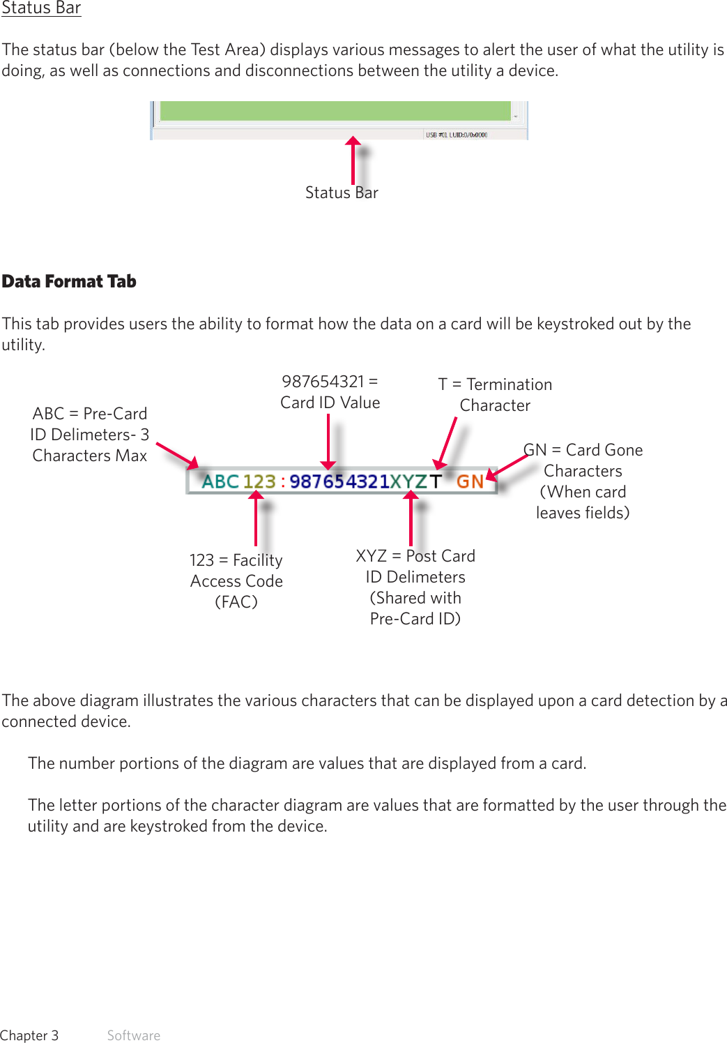 26  Chapter 3   SoftwareStatus BarThe status bar (below the Test Area) displays various messages to alert the user of what the utility is doing, as well as connections and disconnections between the utility a device.Data Format TabThis tab provides users the ability to format how the data on a card will be keystroked out by the utility.The above diagram illustrates the various characters that can be displayed upon a card detection by a connected device. The number portions of the diagram are values that are displayed from a card. The letter portions of the character diagram are values that are formatted by the user through the utility and are keystroked from the device.Status BarABC = Pre-Card ID Delimeters- 3 Characters Max123 = Facility Access Code (FAC)987654321 = Card ID ValueXYZ = Post Card ID Delimeters (Shared with Pre-Card ID)GN = Card Gone Characters (When card leaves fields)T = Termination Character