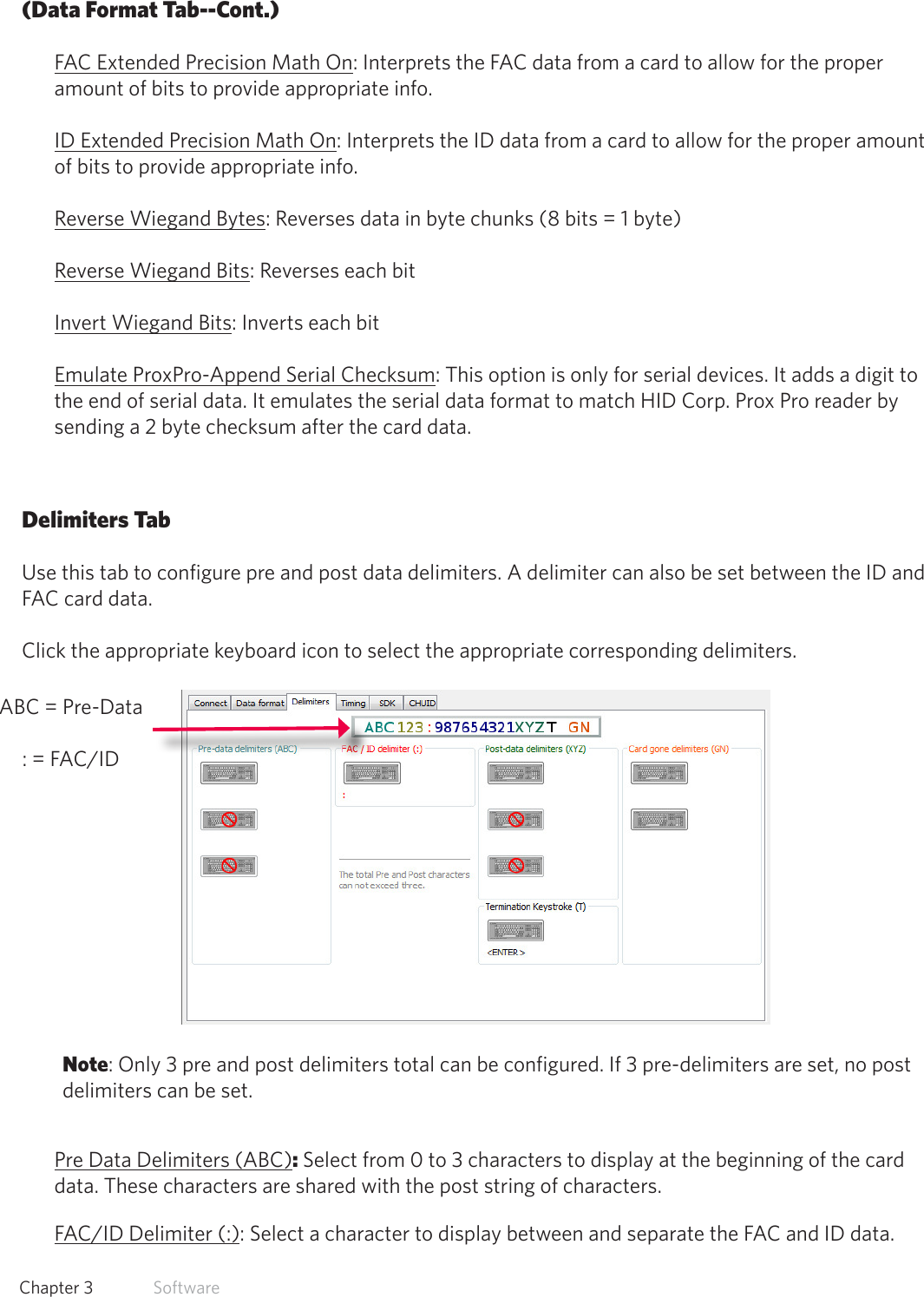 28  Chapter 3   Software(Data Format Tab--Cont.)FAC Extended Precision Math On: Interprets the FAC data from a card to allow for the proper amount of bits to provide appropriate info.ID Extended Precision Math On: Interprets the ID data from a card to allow for the proper amount of bits to provide appropriate info.Reverse Wiegand Bytes: Reverses data in byte chunks (8 bits = 1 byte)Reverse Wiegand Bits: Reverses each bitInvert Wiegand Bits: Inverts each bitEmulate ProxPro-Append Serial Checksum: This option is only for serial devices. It adds a digit to the end of serial data. It emulates the serial data format to match HID Corp. Prox Pro reader by sending a 2 byte checksum after the card data.Delimiters TabUse this tab to configure pre and post data delimiters. A delimiter can also be set between the ID and FAC card data.Click the appropriate keyboard icon to select the appropriate corresponding delimiters.Note: Only 3 pre and post delimiters total can be configured. If 3 pre-delimiters are set, no post delimiters can be set.Pre Data Delimiters (ABC): Select from 0 to 3 characters to display at the beginning of the card data. These characters are shared with the post string of characters.FAC/ID Delimiter (:): Select a character to display between and separate the FAC and ID data.ABC = Pre-Data : = FAC/ID