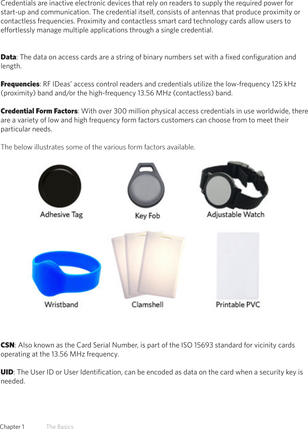 7  Chapter 1   The BasicsCredential Form FactorsCredentials are inactive electronic devices that rely on readers to supply the required power for start-up and communication. The credential itself, consists of antennas that produce proximity or contactless frequencies. Proximity and contactless smart card technology cards allow users to effortlessly manage multiple applications through a single credential. Data: The data on access cards are a string of binary numbers set with a fixed configuration and length.Frequencies: RF IDeas’ access control readers and credentials utilize the low-frequency 125 kHz (proximity) band and/or the high-frequency 13.56 MHz (contactless) band.Credential Form Factors: With over 300 million physical access credentials in use worldwide, there are a variety of low and high frequency form factors customers can choose from to meet their particular needs.The below illustrates some of the various form factors available.CSN: Also known as the Card Serial Number, is part of the ISO 15693 standard for vicinity cards operating at the 13.56 MHz frequency.UID: The User ID or User Identification, can be encoded as data on the card when a security key is needed.