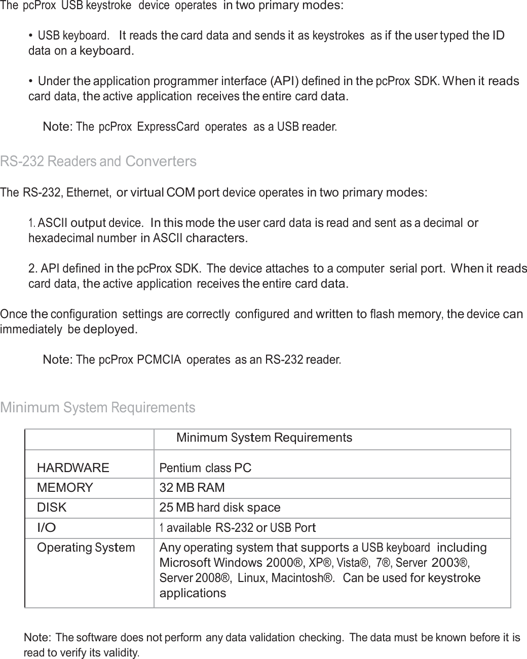  USB Readers and Wiegand Converters  The  pcProx  USB keystroke  device  operates  in two primary modes:   • USB keyboard.  It reads the card data and sends it as keystrokes  as if the user typed the ID data on a keyboard.   • Under the application programmer interface (API) defined in the pcProx SDK. When it reads card data, the active application  receives the entire card data.  Note: The  pcProx  ExpressCard  operates  as a USB reader.   RS-232 Readers and Converters  The RS-232, Ethernet, or virtual COM port device operates in two primary modes:   1. ASCII output device. In this mode the user card data is read and sent as a decimal or hexadecimal number in ASCII characters.  2. API defined in the pcProx SDK.  The device attaches to a computer  serial port. When it reads card data, the active application  receives the entire card data.  Once the configuration  settings are correctly  configured and written to flash memory, the device can immediately  be deployed.  Note: The pcProx PCMCIA  operates  as an RS-232 reader.    Minimum System Requirements   Minimum System Requirements  HARDWARE  Pentium class PC MEMORY 32 MB RAM DISK 25 MB hard disk space I/O 1 available RS-232 or USB Port Operating System Any operating system that supports a USB keyboard  including Microsoft Windows 2000®, XP®, Vista®,  7®, Server 2003®, Server 2008®,  Linux, Macintosh®.  Can be used for keystroke applications   Note: The software does not perform any data validation checking.  The data must be known before it is read to verify its validity. 