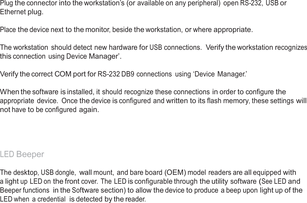  Reader Set-Up Basics  Plug the connector into the workstation’s (or available on any peripheral)  open RS-232, USB or Ethernet plug.   Place the device next to the monitor, beside the workstation, or where appropriate.   The workstation  should detect new hardware for USB connections. Verify the workstation recognizes this connection  using Device Manager’.  Verify the correct COM port for RS-232 DB9 connections  using ‘Device Manager.’   When the software is installed, it should recognize these connections in order to configure the appropriate  device.  Once the device is configured and written to its flash memory, these settings will not have to be configured again.       LED Beeper  The desktop, USB dongle, wall mount, and bare board (OEM) model readers are all equipped with a light up LED on the front cover. The LED is configurable through the utility software (See LED and Beeper functions in the Software section) to allow the device to produce a beep upon light up of the LED when  a credential  is detected by the reader. 