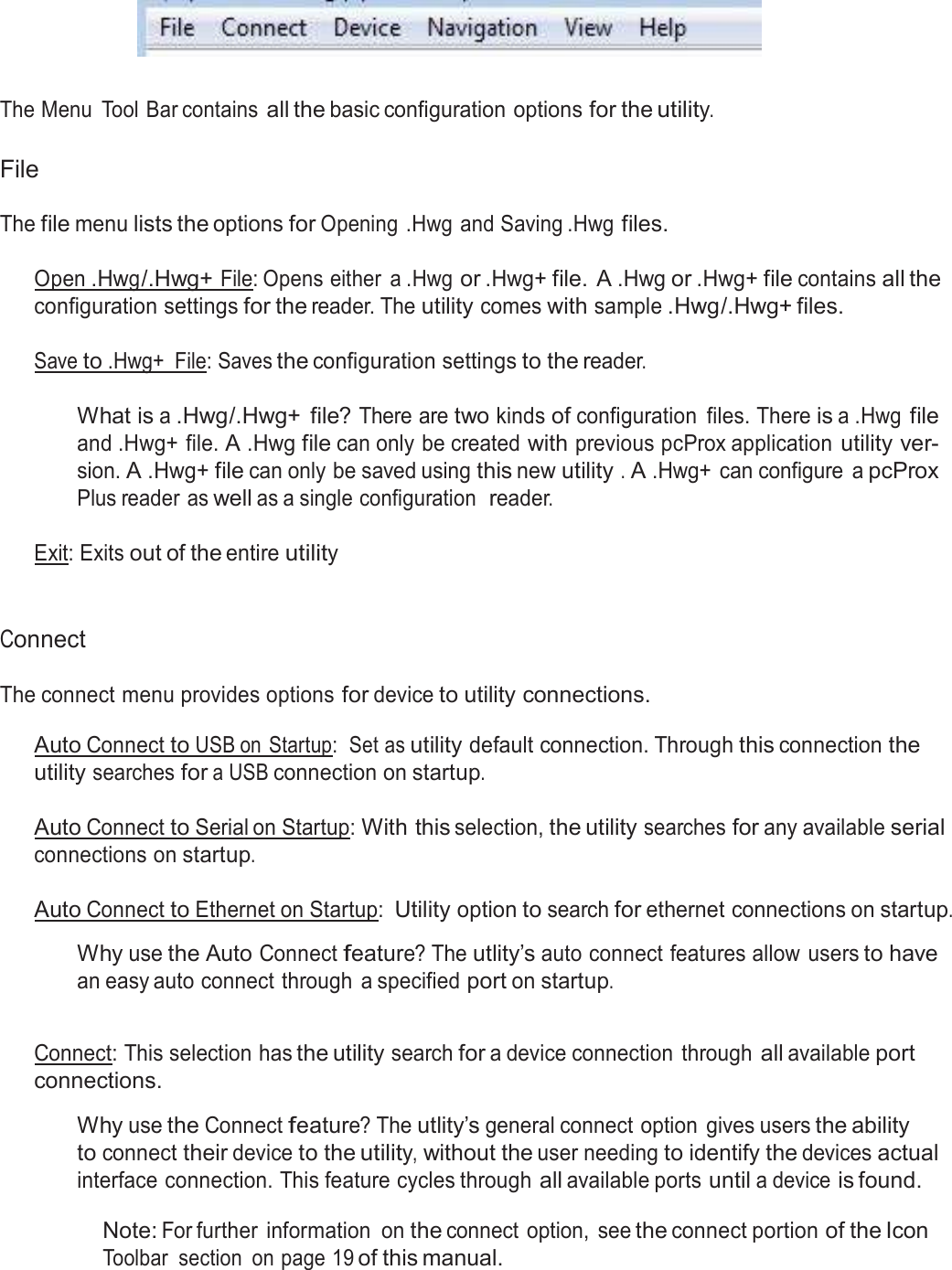  Menu Tool Bar      The Menu  Tool Bar contains all the basic configuration options for the utility.   File  The file menu lists the options for Opening .Hwg and Saving .Hwg files.   Open .Hwg /.Hwg+ File: Opens either  a .Hwg or .Hwg+ file. A .Hwg or .Hwg+ file contains all the configuration settings for the reader. The utility comes with sample .Hwg/.Hwg+ files.  Save to .Hwg+  File: Saves the configuration settings to the reader.   What is a .Hwg/.Hwg+  file? There are two kinds of configuration  files. There is a .Hwg file and .Hwg+ file. A .Hwg file can only be created with previous pcProx application utility ver- sion. A .Hwg+ file can only be saved using this new utility . A .Hwg+ can configure  a pcProx Plus reader as well as a single configuration  reader.  Exit: Exits out of the entire utility    Connect  The connect menu provides options for device to utility connections.  Auto Connect to USB on Startup:  Set as utility default connection. Through this connection the utility searches for a USB connection on startup.  Auto Connect to Serial on Startup: With this selection, the utility searches for any available serial connections on startup.  Auto Connect to Ethernet on Startup: Utility option to search for ethernet connections on startup.  Why use the Auto Connect feature? The utlity’s auto connect features allow users to have an easy auto connect through  a specified port on startup.   Connect: This selection has the utility search for a device connection  through all available port connections.  Why use the Connect feature? The utlity’s general connect option  gives users the ability to connect their device to the utility, without the user needing to identify the devices actual interface connection. This feature cycles through all available ports until a device is found.  Note: For further  information  on the connect option,  see the connect portion of the Icon Toolbar  section  on page 19 of this manual. 