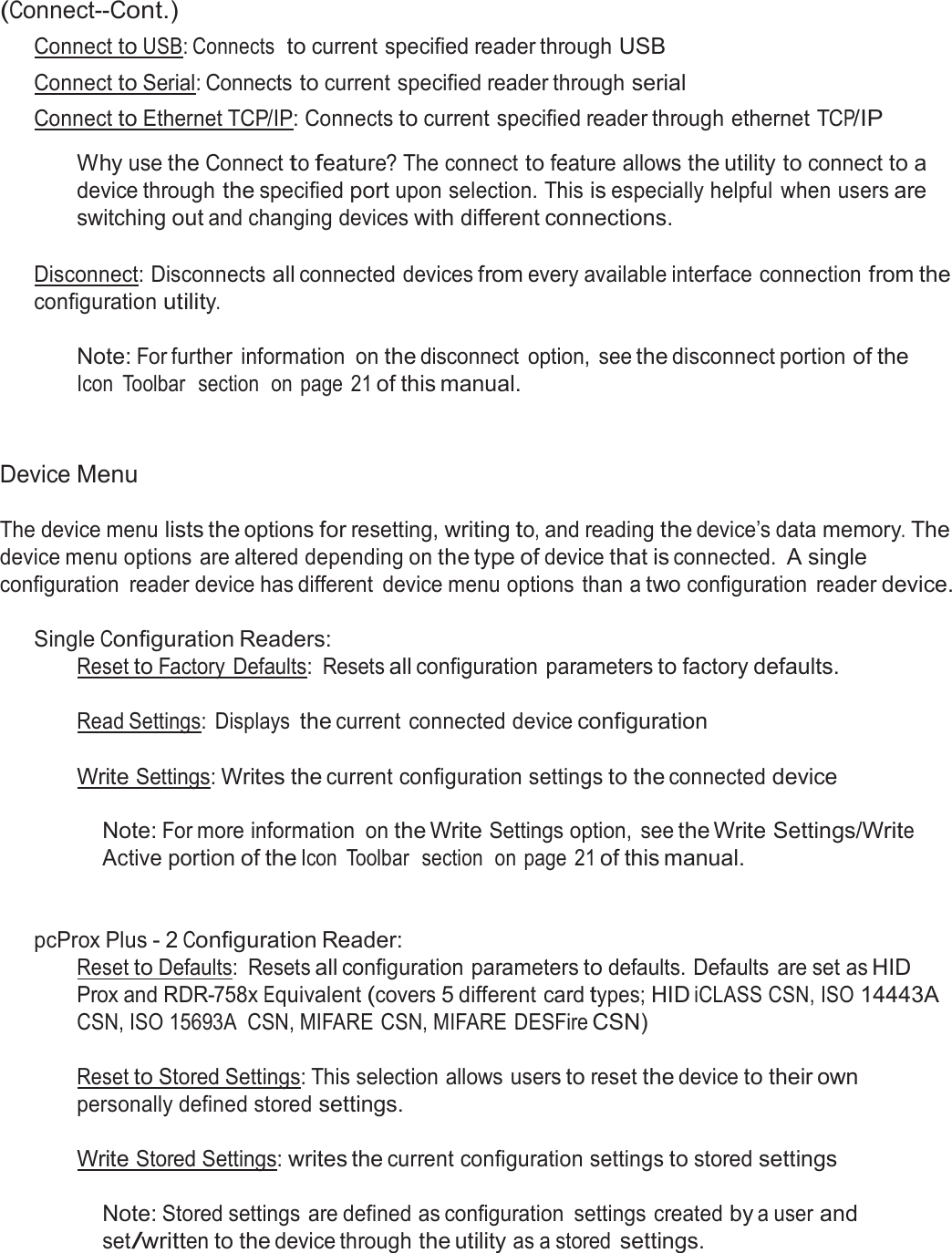  (Connect--Cont.) Connect to USB: Connects  to current specified reader through USB Connect to Serial: Connects to current specified reader through serial Connect to Ethernet TCP/IP: Connects to current specified reader through ethernet TCP/IP  Why use the Connect to feature? The connect to feature allows the utility to connect to a device through the specified port upon selection. This is especially helpful  when users are switching out and changing devices with different connections.   Disconnect: Disconnects all connected devices from every available interface connection from the configuration utility.  Note: For further  information  on the disconnect  option,  see the disconnect portion of the Icon  Toolbar  section  on  page  21 of this manual.    Device Menu  The device menu lists the options for resetting, writing to, and reading the device’s data memory. The device menu options are altered depending on the type of device that is connected. A single configuration  reader device has different  device menu options than a two configuration  reader device.  Single Configuration Readers: Reset to Factory  Defaults:  Resets all configuration parameters to factory defaults. Read Settings:  Displays the current connected device configuration Write Settings: Writes the current configuration settings to the connected device   Note: For more information  on the Write Settings option,  see the Write Settings/Write Active portion of the Icon  Toolbar  section  on page  21 of this manual.    pcProx Plus - 2 Configuration Reader: Reset to Defaults:  Resets all configuration parameters to defaults. Defaults  are set as HID Prox and RDR-758x Equivalent (covers 5 different card types; HID iCLASS CSN, ISO 14443A CSN, ISO 15693A  CSN, MIFARE CSN, MIFARE DESFire CSN)  Reset to Stored Settings: This selection allows users to reset the device to their own personally defined stored settings.  Write Stored Settings: writes the current configuration settings to stored settings   Note: Stored settings are defined as configuration  settings created by a user and set/written to the device through the utility as a stored settings. 