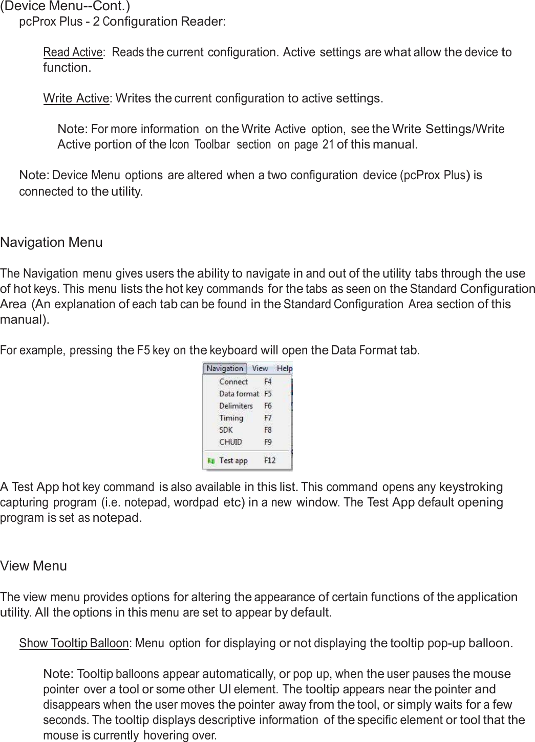  (Device Menu--Cont.) pcProx Plus - 2 Configuration Reader:   Read Active:  Reads the current configuration. Active settings are what allow the device to function.  Write Active: Writes the current configuration to active settings.   Note: For more information  on the Write Active  option,  see the Write Settings/Write Active portion of the Icon  Toolbar  section  on page  21 of this manual.   Note: Device Menu options  are altered when a two configuration  device (pcProx Plus) is connected to the utility.    Navigation Menu  The Navigation  menu gives users the ability to navigate in and out of the utility tabs through the use of hot keys. This menu lists the hot key commands for the tabs as seen on the Standard Configuration Area (An explanation of each tab can be found in the Standard Configuration  Area section of this manual).  For example, pressing the F5 key on the keyboard will open the Data Format tab.   A Test App hot key command is also available in this list. This command  opens any keystroking capturing  program (i.e. notepad, wordpad etc) in a new window. The Test App default opening program is set as notepad.    View Menu  The view menu provides options for altering the appearance of certain functions of the application utility. All the options in this menu are set to appear by default.  Show Tooltip Balloon: Menu  option for displaying or not displaying the tooltip pop-up balloon.   Note: Tooltip balloons appear automatically, or pop up, when the user pauses the mouse pointer  over a tool or some other UI element. The tooltip appears near the pointer and disappears when the user moves the pointer away from the tool, or simply waits for a few seconds. The tooltip displays descriptive information of the specific element or tool that the mouse is currently hovering over. 