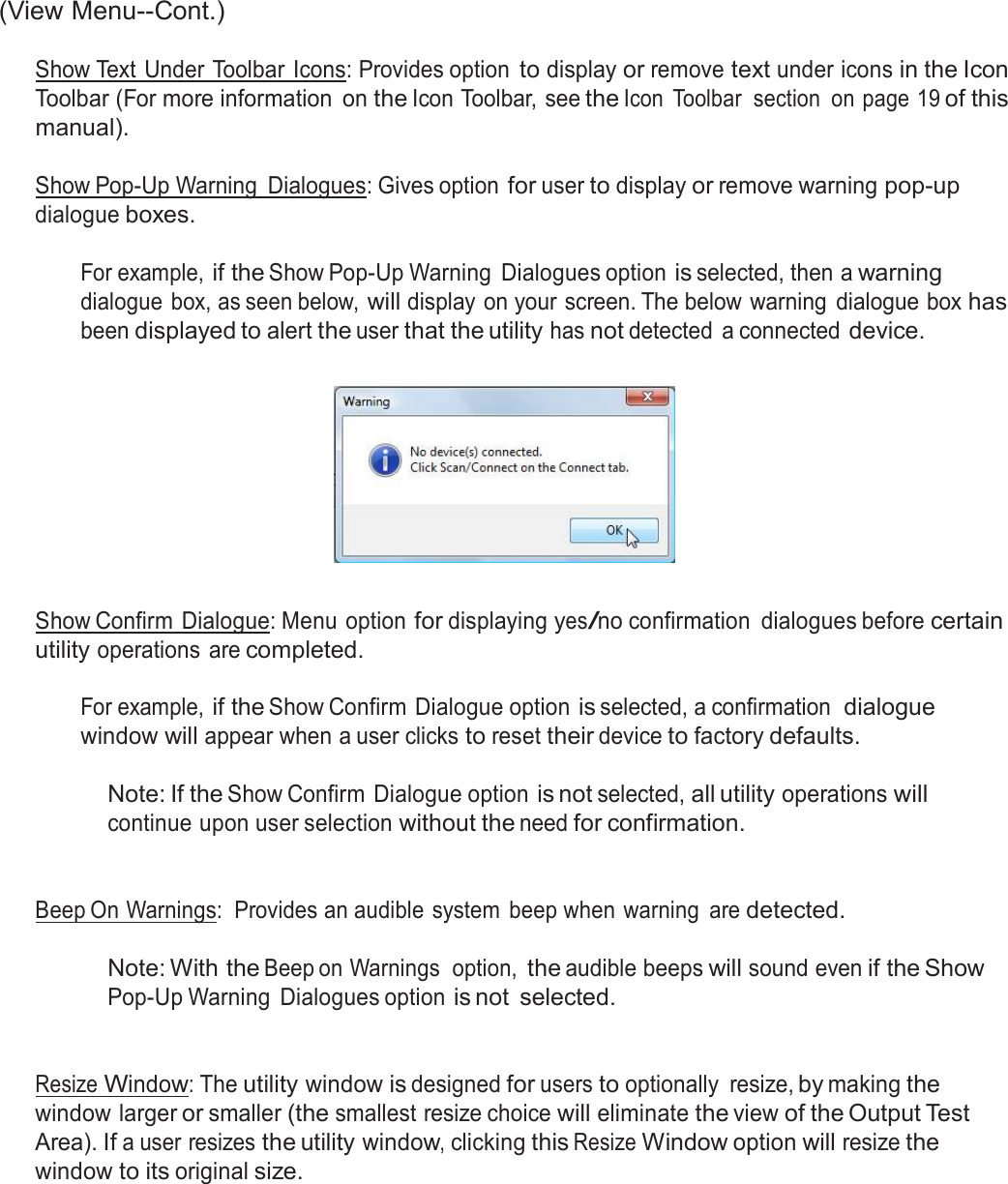  (View Menu--Cont.)  Show Text Under Toolbar  Icons: Provides option to display or remove text under icons in the Icon Toolbar (For more information  on the Icon Toolbar, see the Icon  Toolbar  section  on page 19 of this manual).  Show Pop-Up Warning  Dialogues: Gives option for user to display or remove warning pop-up dialogue boxes.  For example, if the Show Pop-Up Warning  Dialogues option is selected, then a warning dialogue  box, as seen below, will display on your screen. The below warning  dialogue box has been displayed to alert the user that the utility has not detected  a connected device.      Show Confirm Dialogue: Menu option for displaying yes/no confirmation  dialogues before certain utility operations are completed.  For example, if the Show Confirm Dialogue option is selected, a confirmation  dialogue window will appear when a user clicks to reset their device to factory defaults.  Note: If the Show Confirm  Dialogue option is not selected, all utility operations will continue upon user selection without the need for confirmation.    Beep On Warnings:  Provides an audible system  beep when warning  are detected.   Note: With the Beep on Warnings  option, the audible beeps will sound even if the Show Pop-Up Warning  Dialogues option is not  selected.    Resize Window: The utility window is designed for users to optionally  resize, by making the window larger or smaller (the smallest resize choice will eliminate the view of the Output Test Area). If a user resizes the utility window, clicking this Resize Window option will resize the window to its original size. 