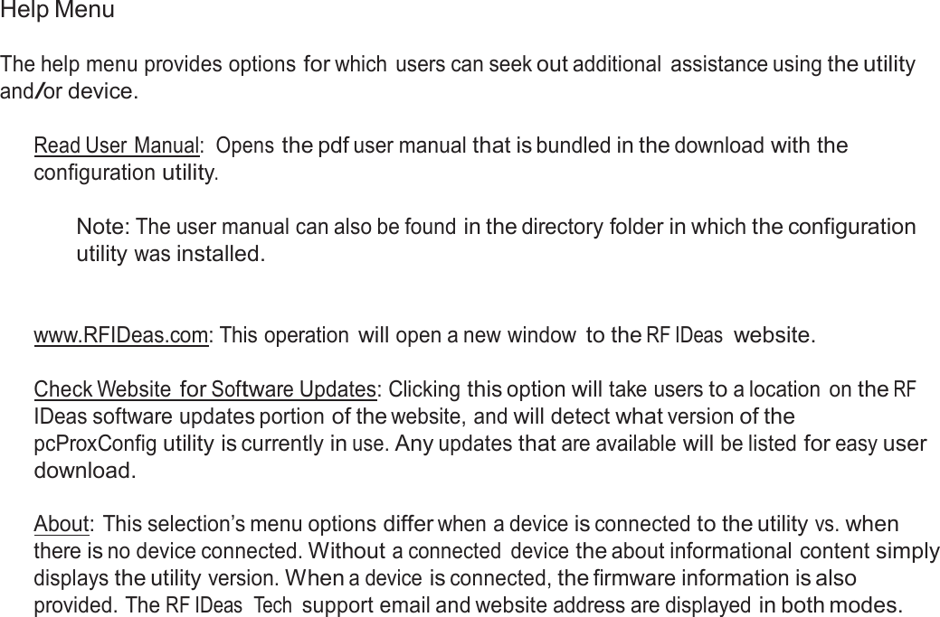  Help Menu  The help menu provides options for which  users can seek out additional  assistance using the utility and/or device.  Read User Manual:  Opens the pdf user manual that is bundled in the download with the configuration utility.  Note: The user manual can also be found in the directory folder in which the configuration utility was installed.    www.RFIDeas.com: This operation will open a new window to the RF IDeas  website.   Check Website for Software Updates: Clicking this option will take users to a location  on the RF IDeas software updates portion of the website, and will detect what version of the pcProxConfig utility is currently in use. Any updates that are available will be listed for easy user download.  About: This selection’s menu options differ when a device is connected to the utility vs. when there is no device connected. Without a connected  device the about informational content simply displays the utility version. When a device is connected, the firmware information is also provided. The RF IDeas  Tech support email and website address are displayed in both modes. 
