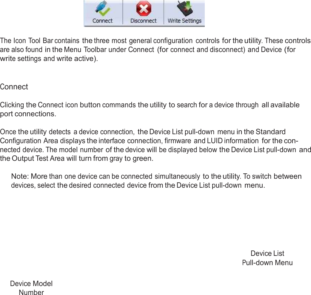  Icon Tool Bar     The Icon Tool Bar contains the three most general configuration  controls for the utility. These controls are also found in the Menu Toolbar under Connect (for connect and disconnect) and Device (for write settings and write active).    Connect  Clicking the Connect icon button commands the utility to search for a device through all available port connections.  Once the utility detects  a device connection, the Device List pull-down  menu in the Standard Configuration Area displays the interface connection, firmware and LUID information for the con- nected device. The model number of the device will be displayed below the Device List pull-down and the Output Test Area will turn from gray to green.  Note: More than one device can be connected simultaneously to the utility. To switch between devices, select the desired connected device from the Device List pull-down menu.          Device List Pull-down Menu   Device Model Number 