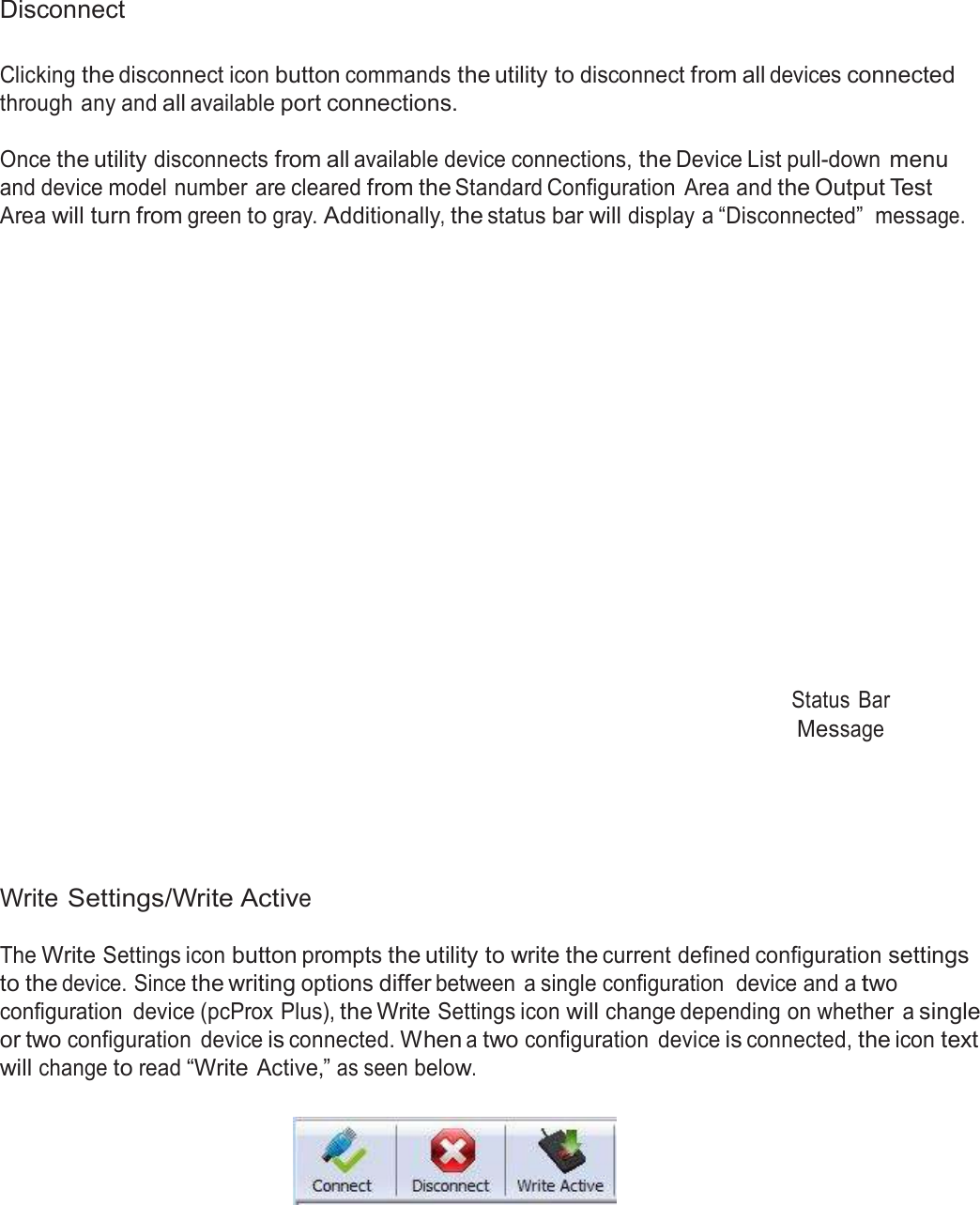  Disconnect   Clicking the disconnect icon button commands the utility to disconnect from all devices connected through any and all available port connections.  Once the utility disconnects from all available device connections, the Device List pull-down menu and device model number are cleared from the Standard Configuration  Area and the Output Test Area will turn from green to gray. Additionally, the status bar will display a “Disconnected”  message.                        Status  Bar Message        Write Settings/Write Active  The Write Settings icon button prompts the utility to write the current defined configuration settings to the device. Since the writing options differ between  a single configuration  device and a two configuration  device (pcProx Plus), the Write Settings icon will change depending on whether  a single or two configuration  device is connected. When a two configuration  device is connected, the icon text will change to read “Write Active,” as seen below.    