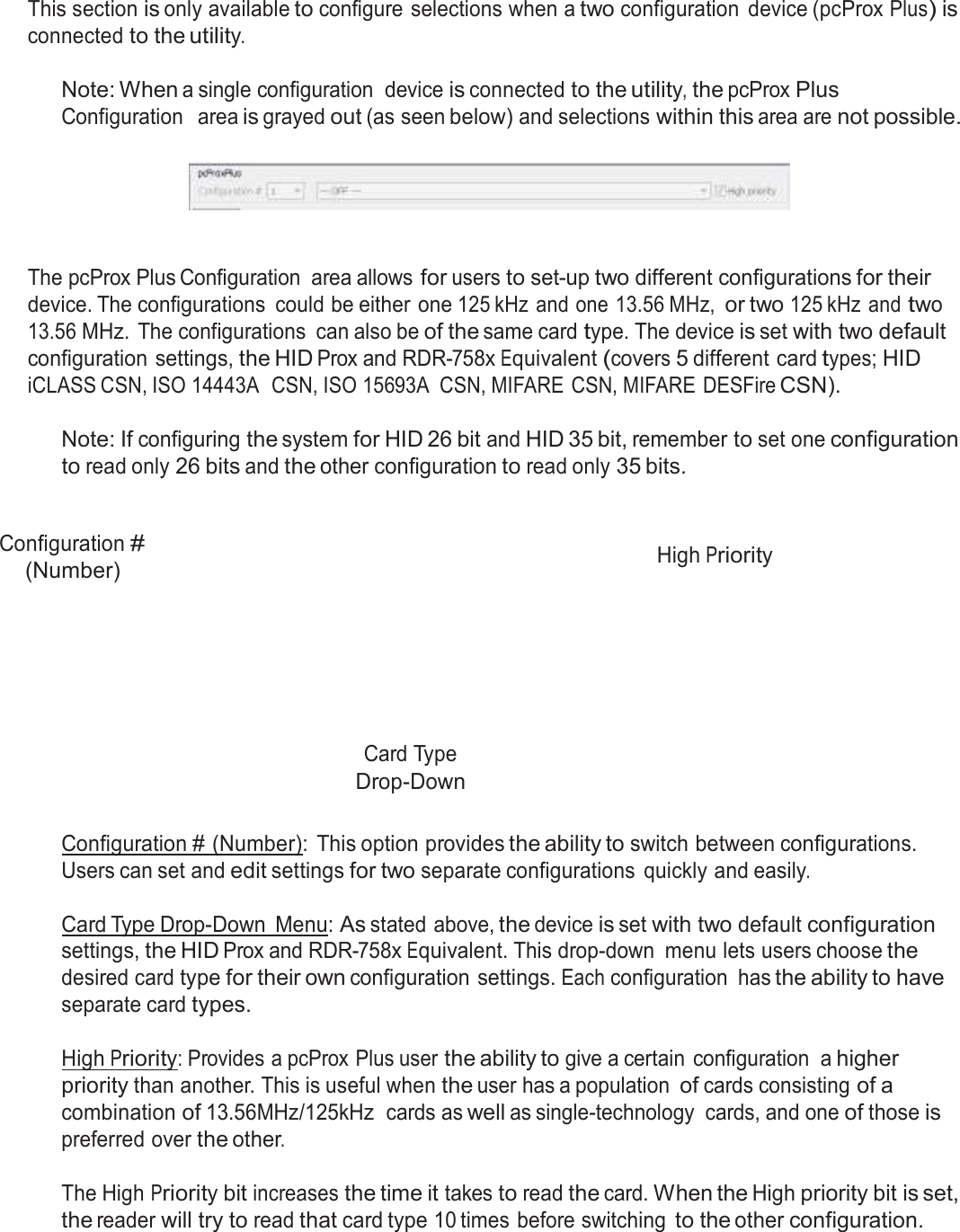  pcProx Plus Configuration   This section is only available to configure selections when a two configuration  device (pcProx Plus) is connected to the utility.  Note: When a single configuration  device is connected to the utility, the pcProx Plus Configuration   area is grayed out (as seen below) and selections within this area are not possible.       The pcProx Plus Configuration  area allows for users to set-up two different configurations for their device. The configurations  could be either one 125 kHz and one 13.56 MHz, or two 125 kHz and two 13.56 MHz.  The configurations  can also be of the same card type. The device is set with two default configuration settings, the HID Prox and RDR-758x Equivalent (covers 5 different card types; HID iCLASS CSN, ISO 14443A  CSN, ISO 15693A  CSN, MIFARE CSN, MIFARE DESFire CSN).  Note: If configuring the system for HID 26 bit and HID 35 bit, remember to set one configuration to read only 26 bits and the other configuration to read only 35 bits.    Configuration # (Number)  High Priority         Card Type Drop-Down   Configuration # (Number):  This option provides the ability to switch between configurations. Users can set and edit settings for two separate configurations  quickly and easily.  Card Type Drop-Down  Menu: As stated above, the device is set with two default configuration settings, the HID Prox and RDR-758x Equivalent. This drop-down  menu lets users choose the desired card type for their own configuration settings. Each configuration  has the ability to have separate card types.  High Priority: Provides a pcProx Plus user the ability to give a certain  configuration  a higher priority than another. This is useful when the user has a population of cards consisting of a combination of 13.56MHz/125kHz  cards as well as single-technology  cards, and one of those is preferred over the other.  The High Priority bit increases the time it takes to read the card. When the High priority bit is set, the reader will try to read that card type 10 times before switching to the other configuration. 