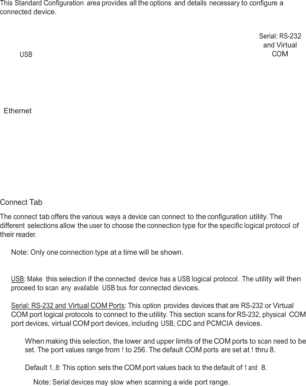  Standard Configuration  This Standard Configuration  area provides all the options  and details necessary to configure a connected device.      USB Serial: RS-232 and Virtual COM         Ethernet              Connect Tab  The connect tab offers the various ways a device can connect to the configuration utility. The different selections allow the user to choose the connection type for the specific logical protocol of their reader.  Note: Only one connection type at a time will be shown.    USB: Make this selection if the connected  device has a USB logical protocol. The utility will then proceed to scan any  available  USB bus for connected devices.  Serial: RS-232 and Virtual COM Ports: This option  provides devices that are RS-232 or Virtual COM port logical protocols to connect to the utility. This section scans for RS-232, physical COM port devices, virtual COM port devices, including USB, CDC and PCMCIA devices.  When making this selection, the lower and upper limits of the COM ports to scan need to be set. The port values range from 1 to 256. The default COM ports are set at 1 thru 8.  Default 1..8: This option sets the COM port values back to the default of 1 and  8.  Note: Serial devices may slow when scanning a wide port range. 
