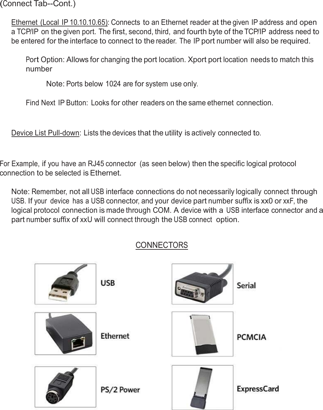  (Connect Tab--Cont.)  Ethernet  (Local IP 10.10.10.65): Connects to an Ethernet reader at the given IP address and open a TCP/IP  on the given port. The first, second, third, and fourth byte of the TCP/IP address need to be entered for the interface to connect to the reader. The IP port number will also be required.  Port Option: Allows for changing the port location. Xport port location  needs to match this number  Note: Ports below 1024 are for system use only.   Find Next  IP Button:  Looks for other readers on the same ethernet connection. Device List Pull-down: Lists the devices that the utility is actively connected to. For Example, if you have an RJ45 connector  (as seen below) then the specific logical protocol connection to be selected is Ethernet.  Note: Remember, not all USB interface connections do not necessarily logically connect through USB. If your  device  has a USB connector, and your device part number suffix is xx0 or xxF, the logical protocol connection is made through COM. A device with a USB interface connector and a part number suffix of xxU will connect through the USB connect  option.   CONNECTORS   